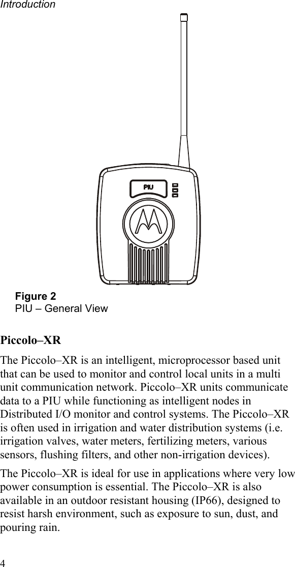 Introduction  4  Figure 2 PIU – General View Piccolo–XR The Piccolo–XR is an intelligent, microprocessor based unit that can be used to monitor and control local units in a multi unit communication network. Piccolo–XR units communicate data to a PIU while functioning as intelligent nodes in Distributed I/O monitor and control systems. The Piccolo–XR is often used in irrigation and water distribution systems (i.e. irrigation valves, water meters, fertilizing meters, various sensors, flushing filters, and other non-irrigation devices). The Piccolo–XR is ideal for use in applications where very low power consumption is essential. The Piccolo–XR is also available in an outdoor resistant housing (IP66), designed to resist harsh environment, such as exposure to sun, dust, and pouring rain.  