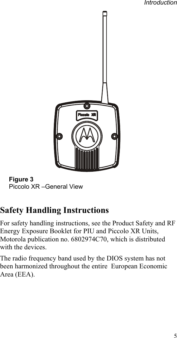 Introduction  5 Figure 3 Piccolo XR –General View  Safety Handling Instructions For safety handling instructions, see the Product Safety and RF Energy Exposure Booklet for PIU and Piccolo XR Units, Motorola publication no. 6802974C70, which is distributed with the devices. The radio frequency band used by the DIOS system has not been harmonized throughout the entire  European Economic Area (EEA). 