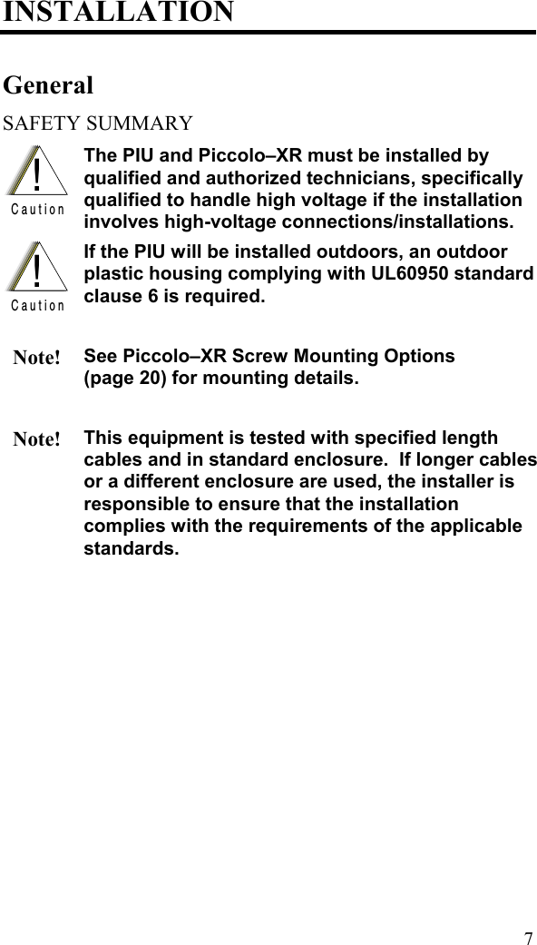 INSTALLATION General SAFETY SUMMARY !C a u t i o n The PIU and Piccolo–XR must be installed by qualified and authorized technicians, specifically qualified to handle high voltage if the installation involves high-voltage connections/installations.  !C a u t i o n If the PIU will be installed outdoors, an outdoor plastic housing complying with UL60950 standard clause 6 is required.   Note! See Piccolo–XR Screw Mounting Options  (page 20) for mounting details.    Note! This equipment is tested with specified length cables and in standard enclosure.  If longer cables or a different enclosure are used, the installer is responsible to ensure that the installation complies with the requirements of the applicable standards.   7