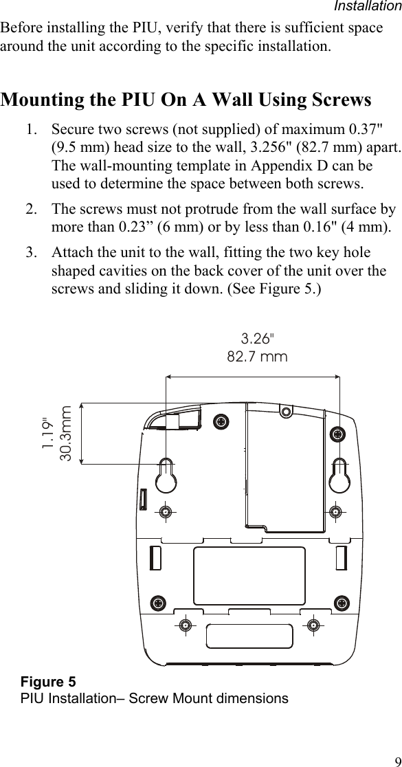 Installation 9 Before installing the PIU, verify that there is sufficient space around the unit according to the specific installation.  Mounting the PIU On A Wall Using Screws 1. Secure two screws (not supplied) of maximum 0.37&quot; (9.5 mm) head size to the wall, 3.256&quot; (82.7 mm) apart. The wall-mounting template in Appendix D can be used to determine the space between both screws. 2. The screws must not protrude from the wall surface by more than 0.23” (6 mm) or by less than 0.16&quot; (4 mm). 3. Attach the unit to the wall, fitting the two key hole shaped cavities on the back cover of the unit over the screws and sliding it down. (See Figure 5.)  3.26&quot;82.7 mm1.19&quot;30.3mm Figure 5 PIU Installation– Screw Mount dimensions  