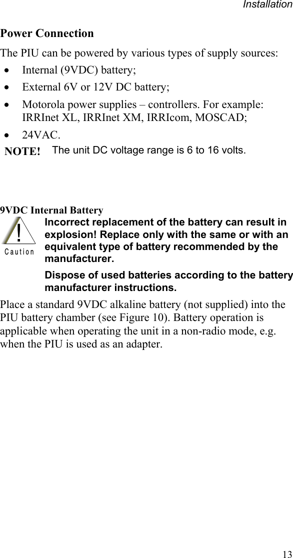 Installation 13 Power Connection The PIU can be powered by various types of supply sources:   Internal (9VDC) battery;  External 6V or 12V DC battery;  Motorola power supplies – controllers. For example: IRRInet XL, IRRInet XM, IRRIcom, MOSCAD;  24VAC.   NOTE! The unit DC voltage range is 6 to 16 volts.   9VDC Internal Battery  !C a u t i o n  Incorrect replacement of the battery can result in explosion! Replace only with the same or with an equivalent type of battery recommended by the manufacturer. Dispose of used batteries according to the battery manufacturer instructions. Place a standard 9VDC alkaline battery (not supplied) into the PIU battery chamber (see Figure 10). Battery operation is applicable when operating the unit in a non-radio mode, e.g. when the PIU is used as an adapter.  