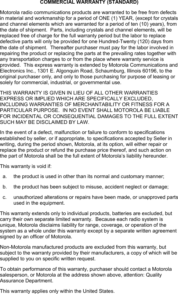   COMMERCIAL WARRANTY (STANDARD) Motorola radio communications products are warranted to be free from defects in material and workmanship for a period of ONE (1) YEAR, (except for crystals and channel elements which are warranted for a period of ten (10) years), from the date of shipment.  Parts, including crystals and channel elements, will be replaced free of charge for the full warranty period but the labor to replace defective parts will only be provided for one Hundred-Twenty (120) days from the date of shipment.  Thereafter purchaser must pay for the labor involved in repairing the product or replacing the parts at the prevailing rates together with any transportation charges to or from the place where warranty service is provided.  This express warranty is extended by Motorola Communications and Electronics Inc., 1301 E. Algonquin Road, Schaumburg, Illinois 60196, to the original purchaser only, and only to those purchasing for purpose of leasing or solely for commercial, industrial, or governmental use. THIS WARRANTY IS GIVEN IN LIEU OF ALL OTHER WARRANTIES EXPRESS OR IMPLIED WHICH ARE SPECIFICALLY EXCLUDED, INCLUDING WARRANTIES OF MERCHANTABILITY OR FITNESS FOR A PARTICULAR PURPOSE.  IN NO EVENT SHALL MOTOROLA BE LIABLE FOR INCIDENTAL OR CONSEQUENTIAL DAMAGES TO THE FULL EXTENT SUCH MAY BE DISCLAIMED BY LAW. In the event of a defect, malfunction or failure to conform to specifications established by seller, or if appropriate, to specifications accepted by Seller in writing, during the period shown, Motorola, at its option, will either repair or replace the product or refund the purchase price thereof, and such action on the part of Motorola shall be the full extent of Motorola’s liability hereunder. This warranty is void if: a.  the product is used in other than its normal and customary manner; b.  the product has been subject to misuse, accident neglect or damage; c.  unauthorized alterations or repairs have been made, or unapproved parts used in the equipment. This warranty extends only to individual products, batteries are excluded, but carry their own separate limited warranty.  Because each radio system is unique, Motorola disclaims liability for range, coverage, or operation of the system as a whole under this warranty except by a separate written agreement signed by an officer of Motorola. Non-Motorola manufactured products are excluded from this warranty, but subject to the warranty provided by their manufacturers, a copy of which will be supplied to you on specific written request. To obtain performance of this warranty, purchaser should contact a Motorola salesperson, or Motorola at the address shown above, attention: Quality Assurance Department. This warranty applies only within the United States. 