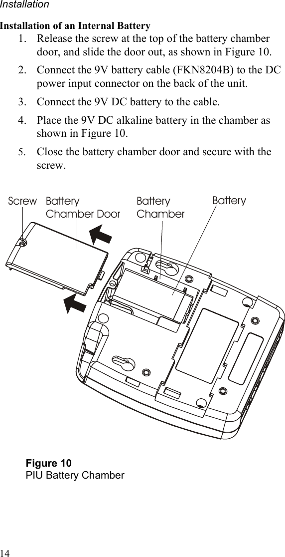 Installation 14 Installation of an Internal Battery 1. Release the screw at the top of the battery chamber door, and slide the door out, as shown in Figure 10. 2. Connect the 9V battery cable (FKN8204B) to the DC power input connector on the back of the unit. 3. Connect the 9V DC battery to the cable.  4. Place the 9V DC alkaline battery in the chamber as shown in Figure 10. 5. Close the battery chamber door and secure with the screw.   Screw Battery Chamber DoorBattery ChamberBattery  Figure 10 PIU Battery Chamber 
