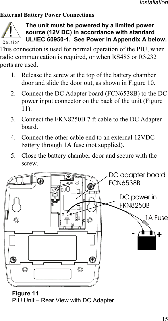 Installation 15 External Battery Power Connections !C a u t i o n The unit must be powered by a limited power source (12V DC) in accordance with standard  UL/IEC 60950-1.  See Power in Appendix A below.This connection is used for normal operation of the PIU, when radio communication is required, or when RS485 or RS232 ports are used.  1. Release the screw at the top of the battery chamber door and slide the door out, as shown in Figure 10. 2. Connect the DC Adapter board (FCN6538B) to the DC power input connector on the back of the unit (Figure 11). 3. Connect the FKN8250B 7 ft cable to the DC Adapter board.   4. Connect the other cable end to an external 12VDC battery through 1A fuse (not supplied). 5. Close the battery chamber door and secure with the screw. +-1A FuseDC adapter board FCN6538BDC power inFKN8250B Figure 11 PIU Unit – Rear View with DC Adapter 