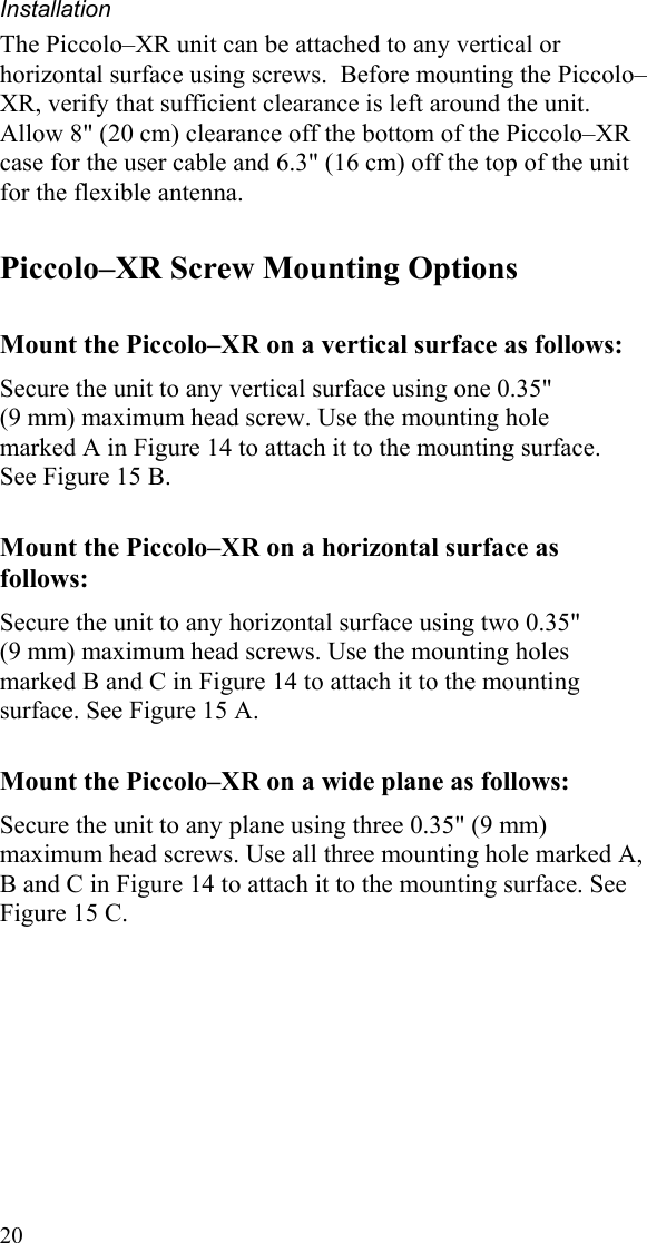 Installation 20 The Piccolo–XR unit can be attached to any vertical or horizontal surface using screws.  Before mounting the Piccolo–XR, verify that sufficient clearance is left around the unit. Allow 8&quot; (20 cm) clearance off the bottom of the Piccolo–XR case for the user cable and 6.3&quot; (16 cm) off the top of the unit for the flexible antenna.  Piccolo–XR Screw Mounting Options Mount the Piccolo–XR on a vertical surface as follows: Secure the unit to any vertical surface using one 0.35&quot;  (9 mm) maximum head screw. Use the mounting hole  marked A in Figure 14 to attach it to the mounting surface.  See Figure 15 B. Mount the Piccolo–XR on a horizontal surface as follows: Secure the unit to any horizontal surface using two 0.35&quot;  (9 mm) maximum head screws. Use the mounting holes marked B and C in Figure 14 to attach it to the mounting surface. See Figure 15 A. Mount the Piccolo–XR on a wide plane as follows: Secure the unit to any plane using three 0.35&quot; (9 mm) maximum head screws. Use all three mounting hole marked A, B and C in Figure 14 to attach it to the mounting surface. See Figure 15 C. 