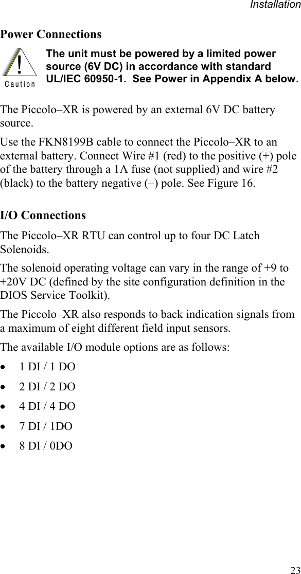 Installation 23 Power Connections !C a u t i o n  The unit must be powered by a limited power source (6V DC) in accordance with standard  UL/IEC 60950-1.  See Power in Appendix A below.The Piccolo–XR is powered by an external 6V DC battery source. Use the FKN8199B cable to connect the Piccolo–XR to an external battery. Connect Wire #1 (red) to the positive (+) pole of the battery through a 1A fuse (not supplied) and wire #2 (black) to the battery negative (–) pole. See Figure 16. I/O Connections The Piccolo–XR RTU can control up to four DC Latch Solenoids.  The solenoid operating voltage can vary in the range of +9 to +20V DC (defined by the site configuration definition in the DIOS Service Toolkit). The Piccolo–XR also responds to back indication signals from a maximum of eight different field input sensors. The available I/O module options are as follows:   1 DI / 1 DO  2 DI / 2 DO  4 DI / 4 DO  7 DI / 1DO  8 DI / 0DO 