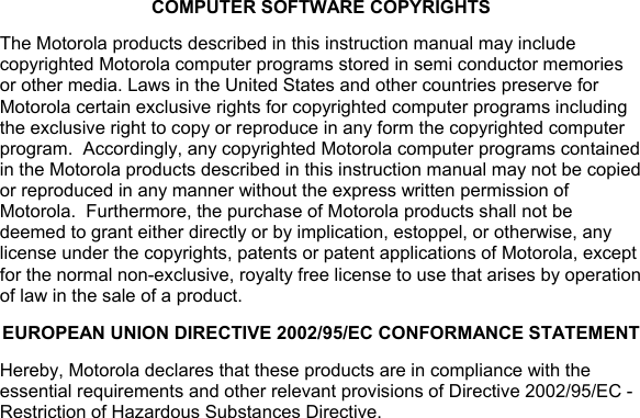 COMPUTER SOFTWARE COPYRIGHTS The Motorola products described in this instruction manual may include copyrighted Motorola computer programs stored in semi conductor memories or other media. Laws in the United States and other countries preserve for Motorola certain exclusive rights for copyrighted computer programs including the exclusive right to copy or reproduce in any form the copyrighted computer program.  Accordingly, any copyrighted Motorola computer programs contained in the Motorola products described in this instruction manual may not be copied or reproduced in any manner without the express written permission of Motorola.  Furthermore, the purchase of Motorola products shall not be deemed to grant either directly or by implication, estoppel, or otherwise, any license under the copyrights, patents or patent applications of Motorola, except for the normal non-exclusive, royalty free license to use that arises by operation of law in the sale of a product. EUROPEAN UNION DIRECTIVE 2002/95/EC CONFORMANCE STATEMENT Hereby, Motorola declares that these products are in compliance with the essential requirements and other relevant provisions of Directive 2002/95/EC - Restriction of Hazardous Substances Directive.  