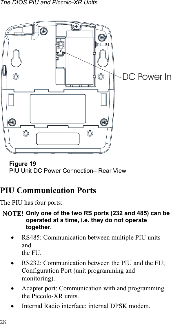 The DIOS PIU and Piccolo-XR Units  28   DC Power In Figure 19 PIU Unit DC Power Connection– Rear View  PIU Communication Ports The PIU has four ports: NOTE! Only one of the two RS ports (232 and 485) can be operated at a time, i.e. they do not operate together. • RS485: Communication between multiple PIU units and  the FU. • RS232: Communication between the PIU and the FU; Configuration Port (unit programming and monitoring). • Adapter port: Communication with and programming  the Piccolo-XR units. • Internal Radio interface: internal DPSK modem. 