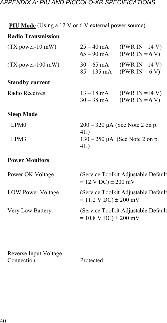 APPENDIX A: PIU AND PICCOLO-XR SPECIFICATIONS  40    PIU Mode (Using a 12 V or 6 V external power source) Radio Transmission    (TX power-10 mW)  25 – 40 mA  (PWR IN =14 V) 65 – 90 mA  (PWR IN = 6 V) (TX power-100 mW)   30 – 65 mA  (PWR IN =14 V) 85 – 135 mA  (PWR IN = 6 V)  Standby current   Radio Receives   13 – 18 mA  (PWR IN =14 V) 30 – 38 mA  (PWR IN = 6 V)     Sleep Mode      LPM0   200 – 320 μA (See Note 2 on p. 41.) LPM3    130 – 250 μA  (See Note 2 on p. 41.)    Power Monitors       Power OK Voltage    (Service Toolkit Adjustable Default = 12 V DC)  200 mV LOW Power Voltage   (Service Toolkit Adjustable Default = 11.2 V DC)  200 mV Very Low Battery   (Service Toolkit Adjustable Default = 10.8 V DC)  200 mV             Reverse Input Voltage Connection   Protected   