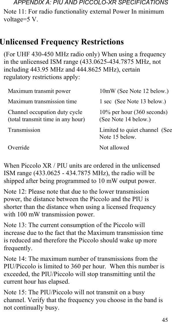 APPENDIX A: PIU AND PICCOLO-XR SPECIFICATIONS  45Note 11: For radio functionality external Power In minimum voltage=5 V. Unlicensed Frequency Restrictions (For UHF 430-450 MHz radio only) When using a frequency in the unlicensed ISM range (433.0625-434.7875 MHz, not including 443.95 MHz and 444.8625 MHz), certain regulatory restrictions apply: Maximum transmit power     10mW (See Note 12 below.) Maximum transmission time    1 sec  (See Note 13 below.) Channel occupation duty cycle (total transmit time in any hour)   10% per hour (360 seconds) (See Note 14 below.) Transmission     Limited to quiet channel  (See Note 15 below. Override  Not allowed  When Piccolo XR / PIU units are ordered in the unlicensed ISM range (433.0625 - 434.7875 MHz), the radio will be shipped after being programmed to 10 mW output power. Note 12: Please note that due to the lower transmission power, the distance between the Piccolo and the PIU is shorter than the distance when using a licensed frequency with 100 mW transmission power. Note 13: The current consumption of the Piccolo will increase due to the fact that the Maximum transmission time is reduced and therefore the Piccolo should wake up more frequently. Note 14: The maximum number of transmissions from the PIU/Piccolo is limited to 360 per hour.  When this number is exceeded, the PIU/Piccolo will stop transmitting until the current hour has elapsed. Note 15: The PIU/Piccolo will not transmit on a busy channel. Verify that the frequency you choose in the band is not continually busy. 
