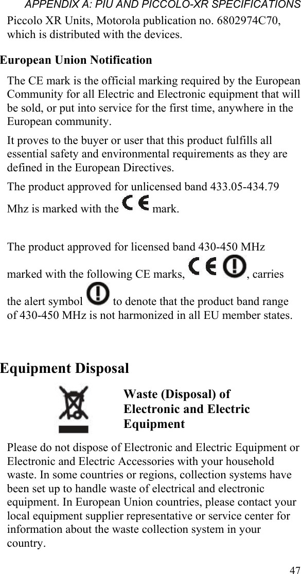 APPENDIX A: PIU AND PICCOLO-XR SPECIFICATIONS  47Piccolo XR Units, Motorola publication no. 6802974C70, which is distributed with the devices. European Union Notification The CE mark is the official marking required by the European Community for all Electric and Electronic equipment that will be sold, or put into service for the first time, anywhere in the European community. It proves to the buyer or user that this product fulfills all essential safety and environmental requirements as they are defined in the European Directives. The product approved for unlicensed band 433.05-434.79 Mhz is marked with the   mark.  The product approved for licensed band 430-450 MHz marked with the following CE marks,     , carries the alert symbol   to denote that the product band range of 430-450 MHz is not harmonized in all EU member states.  Equipment Disposal                   Please do not dispose of Electronic and Electric Equipment or Electronic and Electric Accessories with your household waste. In some countries or regions, collection systems have been set up to handle waste of electrical and electronic equipment. In European Union countries, please contact your local equipment supplier representative or service center for information about the waste collection system in your country. Waste (Disposal) of Electronic and Electric Equipment 