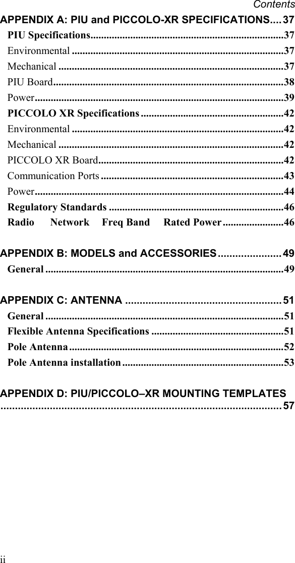 Contents  ii APPENDIX A: PIU and PICCOLO-XR SPECIFICATIONS....37 PIU Specifications.........................................................................37 Environmental ................................................................................37 Mechanical .....................................................................................37 PIU Board.......................................................................................38 Power..............................................................................................39 PICCOLO XR Specifications ......................................................42 Environmental ................................................................................42 Mechanical .....................................................................................42 PICCOLO XR Board......................................................................42 Communication Ports .....................................................................43 Power..............................................................................................44 Regulatory Standards ..................................................................46 Radio      Network Freq Band     Rated Power.......................46 APPENDIX B: MODELS and ACCESSORIES......................49 General ..........................................................................................49 APPENDIX C: ANTENNA ...................................................... 51 General ..........................................................................................51 Flexible Antenna Specifications ..................................................51 Pole Antenna .................................................................................52 Pole Antenna installation.............................................................53 APPENDIX D: PIU/PICCOLO–XR MOUNTING TEMPLATES.................................................................................................57        