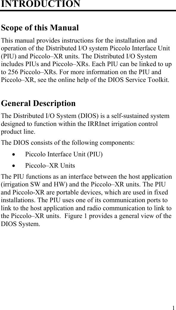 INTRODUCTION Scope of this Manual This manual provides instructions for the installation and operation of the Distributed I/O system Piccolo Interface Unit (PIU) and Piccolo–XR units. The Distributed I/O System includes PIUs and Piccolo–XRs. Each PIU can be linked to up to 256 Piccolo–XRs. For more information on the PIU and Piccolo–XR, see the online help of the DIOS Service Toolkit. General Description The Distributed I/O System (DIOS) is a self-sustained system designed to function within the IRRInet irrigation control product line. The DIOS consists of the following components:  Piccolo Interface Unit (PIU)  Piccolo–XR Units The PIU functions as an interface between the host application (irrigation SW and HW) and the Piccolo–XR units. The PIU and Piccolo-XR are portable devices, which are used in fixed installations. The PIU uses one of its communication ports to link to the host application and radio communication to link to the Piccolo–XR units.  Figure 1 provides a general view of the DIOS System. 1 