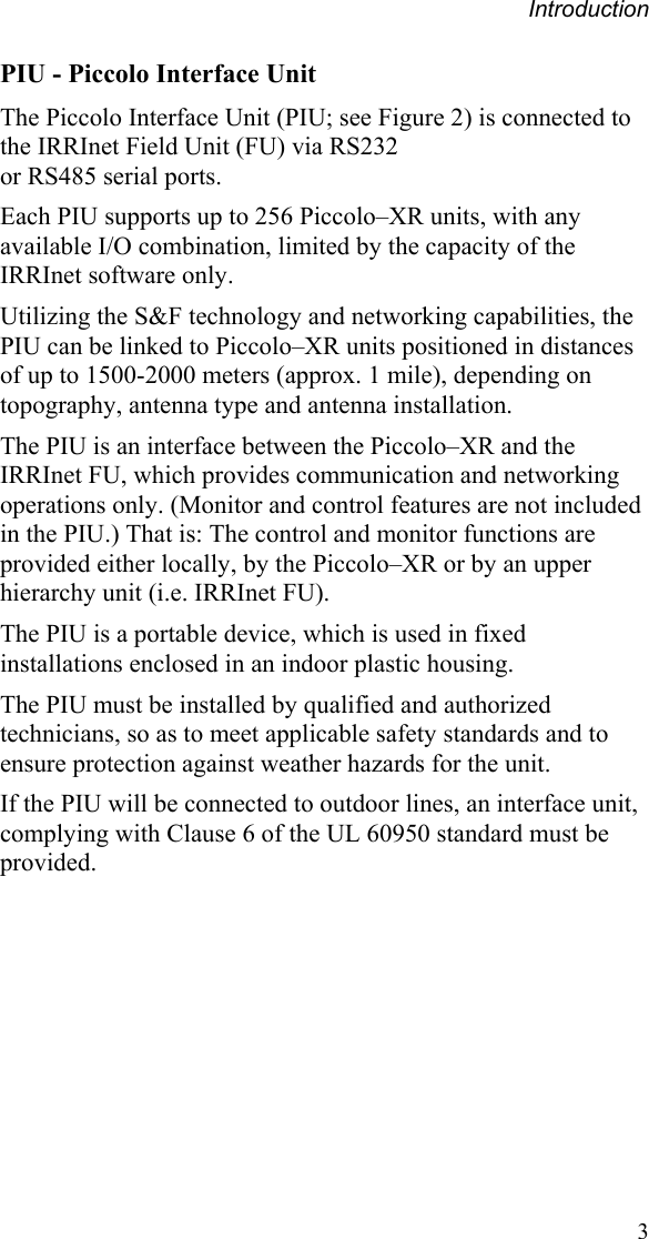 Introduction  3PIU - Piccolo Interface Unit The Piccolo Interface Unit (PIU; see Figure 2) is connected to the IRRInet Field Unit (FU) via RS232  or RS485 serial ports. Each PIU supports up to 256 Piccolo–XR units, with any available I/O combination, limited by the capacity of the IRRInet software only. Utilizing the S&amp;F technology and networking capabilities, the PIU can be linked to Piccolo–XR units positioned in distances of up to 1500-2000 meters (approx. 1 mile), depending on topography, antenna type and antenna installation. The PIU is an interface between the Piccolo–XR and the IRRInet FU, which provides communication and networking operations only. (Monitor and control features are not included in the PIU.) That is: The control and monitor functions are provided either locally, by the Piccolo–XR or by an upper hierarchy unit (i.e. IRRInet FU).  The PIU is a portable device, which is used in fixed installations enclosed in an indoor plastic housing. The PIU must be installed by qualified and authorized technicians, so as to meet applicable safety standards and to ensure protection against weather hazards for the unit. If the PIU will be connected to outdoor lines, an interface unit, complying with Clause 6 of the UL 60950 standard must be provided. 