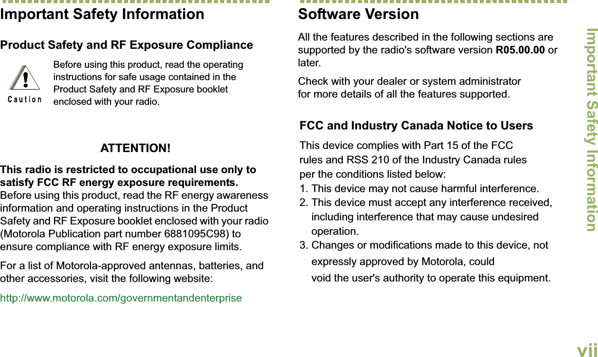 Important Safety InformationEnglishviiImportant Safety InformationProduct Safety and RF Exposure ComplianceATTENTION!This radio is restricted to occupational use only to satisfy FCC RF energy exposure requirements. Before using this product, read the RF energy awareness information and operating instructions in the Product Safety and RF Exposure booklet enclosed with your radio (Motorola Publication part number 6881095C98) to ensure compliance with RF energy exposure limits. For a list of Motorola-approved antennas, batteries, and other accessories, visit the following website: http://www.motorola.com/governmentandenterpriseSoftware VersionAll the features described in the following sections are supported by the radio&apos;s software version R05.00.00 or later. Check with your dealer or system administrator for more details of all the features supported.Before using this product, read the operating instructions for safe usage contained in the Product Safety and RF Exposure booklet enclosed with your radio.!)&amp;&amp;DQG,QGXVWU\&amp;DQDGD1RWLFHWR8VHUV7KLVGHYLFHFRPSOLHVZLWK3DUWRIWKH)&amp;&amp;UXOHVDQG566RIWKH,QGXVWU\&amp;DQDGDUXOHVSHUWKHFRQGLWLRQVOLVWHGEHORZ7KLVGHYLFHPD\QRWFDXVHKDUPIXOLQWHUIHUHQFH7KLVGHYLFHPXVWDFFHSWDQ\LQWHUIHUHQFHUHFHLYHGLQFOXGLQJLQWHUIHUHQFHWKDWPD\FDXVHXQGHVLUHGRSHUDWLRQ&amp;KDQJHVRUPRGLILFDWLRQVPDGHWRWKLVGHYLFHQRWH[SUHVVO\DSSURYHGE\0RWRURODFRXOGYRLGWKHXVHUVDXWKRULW\WRRSHUDWHWKLVHTXLSPHQW