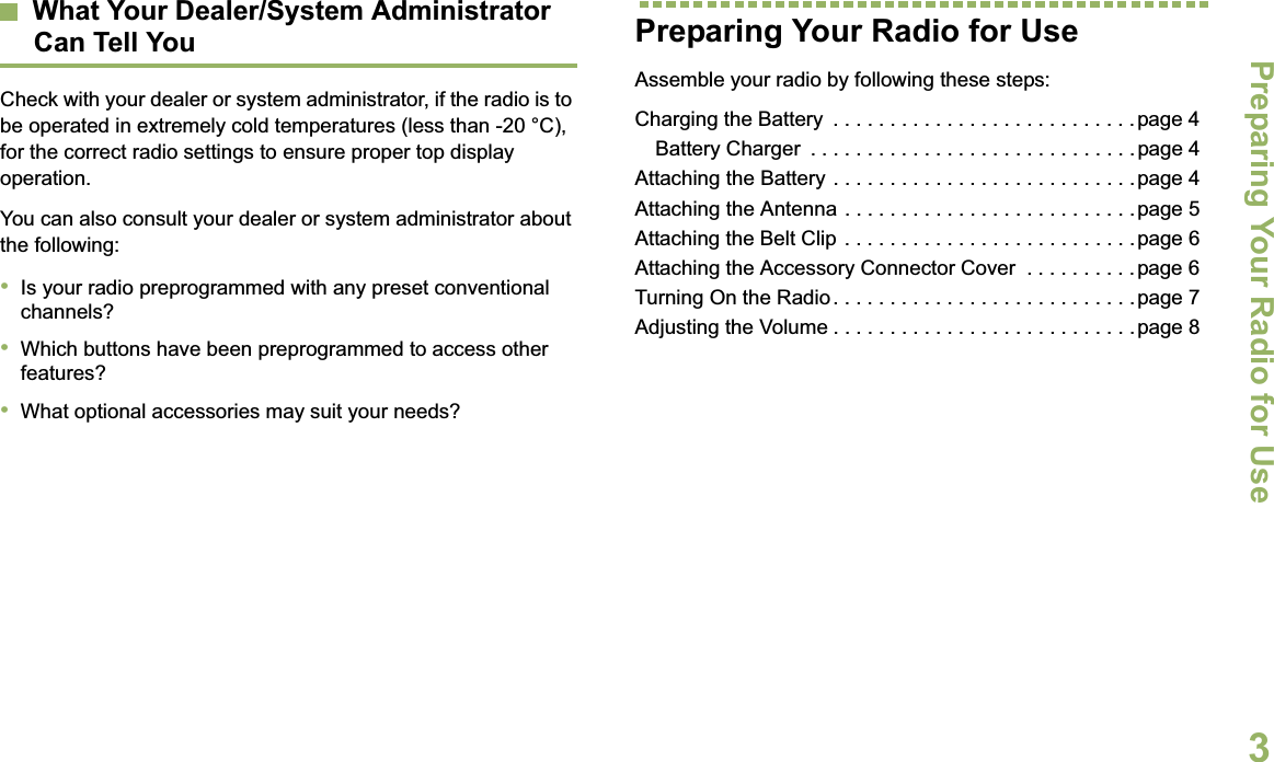 Preparing Your Radio for UseEnglish3What Your Dealer/System AdministratorCan Tell YouCheck with your dealer or system administrator, if the radio is to be operated in extremely cold temperatures (less than -20 °C), for the correct radio settings to ensure proper top display operation.You can also consult your dealer or system administrator about the following:•Is your radio preprogrammed with any preset conventional channels?•Which buttons have been preprogrammed to access other features? •What optional accessories may suit your needs?Preparing Your Radio for UseAssemble your radio by following these steps:Charging the Battery  . . . . . . . . . . . . . . . . . . . . . . . . . . .page 4Battery Charger  . . . . . . . . . . . . . . . . . . . . . . . . . . . . .page 4Attaching the Battery . . . . . . . . . . . . . . . . . . . . . . . . . . .page 4Attaching the Antenna . . . . . . . . . . . . . . . . . . . . . . . . . .page 5Attaching the Belt Clip . . . . . . . . . . . . . . . . . . . . . . . . . . page 6Attaching the Accessory Connector Cover  . . . . . . . . . .page 6Turning On the Radio. . . . . . . . . . . . . . . . . . . . . . . . . . .page 7Adjusting the Volume . . . . . . . . . . . . . . . . . . . . . . . . . . .page 8