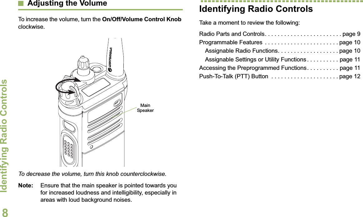 Identifying Radio ControlsEnglish8Adjusting the VolumeTo increase the volume, turn the On/Off/Volume Control Knobclockwise.To decrease the volume, turn this knob counterclockwise.Note: Ensure that the main speaker is pointed towards you for increased loudness and intelligibility, especially in areas with loud background noises.Identifying Radio ControlsTake a moment to review the following:Radio Parts and Controls. . . . . . . . . . . . . . . . . . . . . . . . page 9Programmable Features  . . . . . . . . . . . . . . . . . . . . . . . page 10Assignable Radio Functions. . . . . . . . . . . . . . . . . . . page 10Assignable Settings or Utility Functions . . . . . . . . . . page 11Accessing the Preprogrammed Functions. . . . . . . . . . page 11Push-To-Talk (PTT) Button  . . . . . . . . . . . . . . . . . . . . . page 12Main Speaker