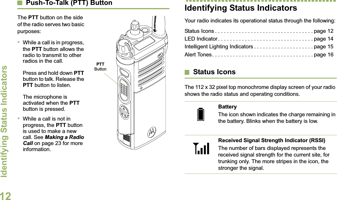 Identifying Status IndicatorsEnglish12Push-To-Talk (PTT) ButtonThe PTT button on the side of the radio serves two basic purposes:•While a call is in progress, the PTT button allows the radio to transmit to other radios in the call.Press and hold down PTTbutton to talk. Release the PTT button to listen.The microphone is activated when the PTTbutton is pressed.•While a call is not in progress, the PTT button is used to make a new call. See Making a Radio Call on page 23 for more information.Identifying Status IndicatorsYour radio indicates its operational status through the following:Status Icons . . . . . . . . . . . . . . . . . . . . . . . . . . . . . . . . . page 12LED Indicator . . . . . . . . . . . . . . . . . . . . . . . . . . . . . . . . page 14Intelligent Lighting Indicators . . . . . . . . . . . . . . . . . . . . page 15Alert Tones. . . . . . . . . . . . . . . . . . . . . . . . . . . . . . . . . . page 16Status IconsThe 112 x 32 pixel top monochrome display screen of your radio shows the radio status and operating conditions.PTTButtonBatteryThe icon shown indicates the charge remaining in the battery. Blinks when the battery is low.Received Signal Strength Indicator (RSSI)The number of bars displayed represents the received signal strength for the current site, for trunking only. The more stripes in the icon, the stronger the signal.UV