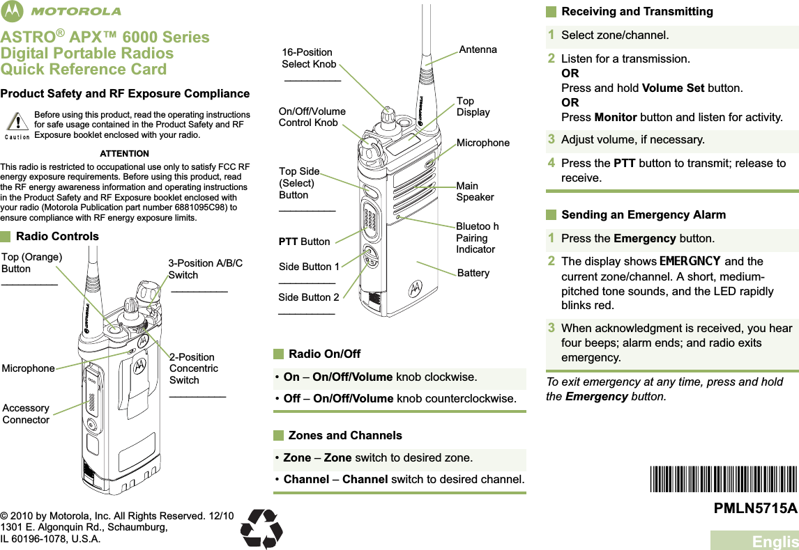 EnglishmASTRO® APX™ 6000 Series Digital Portable RadiosQuick Reference CardProduct Safety and RF Exposure ComplianceATTENTIONThis radio is restricted to occupational use only to satisfy FCC RF energy exposure requirements. Before using this product, read the RF energy awareness information and operating instructions in the Product Safety and RF Exposure booklet enclosed with your radio (Motorola Publication part number 6881095C98) to ensure compliance with RF energy exposure limits. Radio ControlsRadio On/OffZones and ChannelsReceiving and TransmittingSending an Emergency AlarmTo exit emergency at any time, press and hold the Emergency button.Before using this product, read the operating instructions for safe usage contained in the Product Safety and RF Exposure booklet enclosed with your radio.!2-Position Concentric Switch__________MicrophoneAccessory Connector•On – On/Off/Volume knob clockwise.•Off – On/Off/Volume knob counterclockwise.•Zone – Zone switch to desired zone.•Channel – Channel switch to desired channel.Top DisplayBluetoo h Pairing IndicatorMainSpeakerMicrophoneBatterySide Button 2__________16-Position Select Knob __________On/Off/Volume Control KnobSide Button 1__________PTT ButtonTop Side (Select) Button__________Antenna1Select zone/channel.2Listen for a transmission.ORPress and hold Volume Set button.ORPress Monitor button and listen for activity.3Adjust volume, if necessary.4Press the PTT button to transmit; release to receive.1Press the Emergency button. 2The display shows EMERGNCY and the current zone/channel. A short, medium-pitched tone sounds, and the LED rapidly blinks red.3When acknowledgment is received, you hear four beeps; alarm ends; and radio exits emergency.*PMLN5715A*PMLN5715A© 2010 by Motorola, Inc. All Rights Reserved. 12/101301 E. Algonquin Rd., Schaumburg,IL 60196-1078, U.S.A.Top (Orange) Button__________3-Position A/B/C Switch __________