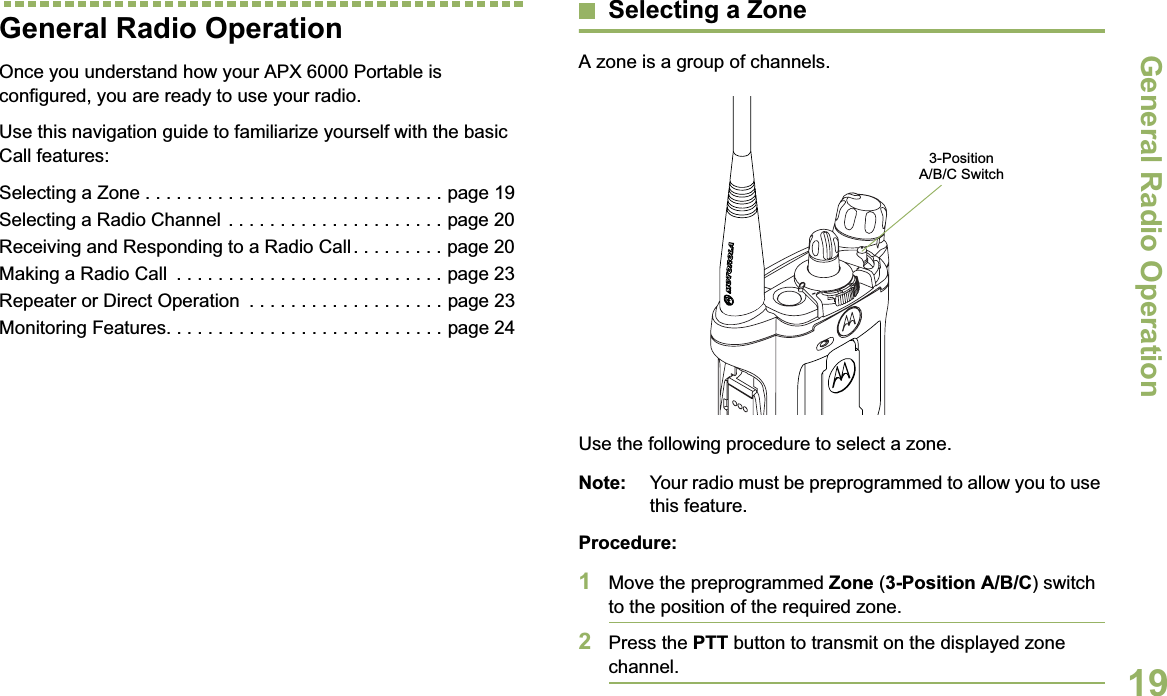 General Radio OperationEnglish19General Radio OperationOnce you understand how your APX 6000 Portable is configured, you are ready to use your radio.Use this navigation guide to familiarize yourself with the basic Call features:Selecting a Zone . . . . . . . . . . . . . . . . . . . . . . . . . . . . . page 19Selecting a Radio Channel . . . . . . . . . . . . . . . . . . . . . page 20Receiving and Responding to a Radio Call. . . . . . . . . page 20Making a Radio Call  . . . . . . . . . . . . . . . . . . . . . . . . . . page 23Repeater or Direct Operation  . . . . . . . . . . . . . . . . . . . page 23Monitoring Features. . . . . . . . . . . . . . . . . . . . . . . . . . . page 24Selecting a ZoneA zone is a group of channels.Use the following procedure to select a zone.Note: Your radio must be preprogrammed to allow you to use this feature.Procedure:1Move the preprogrammed Zone (3-Position A/B/C) switch to the position of the required zone.2Press the PTT button to transmit on the displayed zone channel.3-Position A/B/C Switch