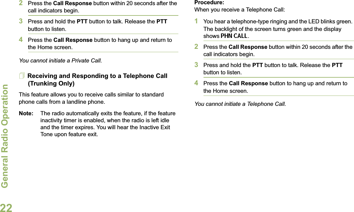 General Radio OperationEnglish222Press the Call Response button within 20 seconds after the call indicators begin.3Press and hold the PTT button to talk. Release the PTTbutton to listen.4Press the Call Response button to hang up and return to the Home screen.You cannot initiate a Private Call.Receiving and Responding to a Telephone Call (Trunking Only)This feature allows you to receive calls similar to standard phone calls from a landline phone.Note: The radio automatically exits the feature, if the feature inactivity timer is enabled, when the radio is left idle and the timer expires. You will hear the Inactive Exit Tone upon feature exit.Procedure:When you receive a Telephone Call:1You hear a telephone-type ringing and the LED blinks green. The backlight of the screen turns green and the display shows PHN CALL.2Press the Call Response button within 20 seconds after the call indicators begin.3Press and hold the PTT button to talk. Release the PTTbutton to listen.4Press the Call Response button to hang up and return to the Home screen.You cannot initiate a Telephone Call.