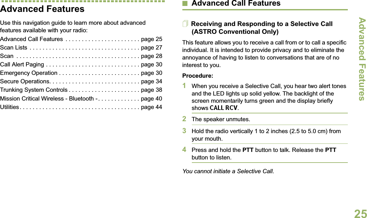 Advanced FeaturesEnglish25Advanced FeaturesUse this navigation guide to learn more about advanced features available with your radio:Advanced Call Features  . . . . . . . . . . . . . . . . . . . . . . . page 25Scan Lists . . . . . . . . . . . . . . . . . . . . . . . . . . . . . . . . . . page 27Scan  . . . . . . . . . . . . . . . . . . . . . . . . . . . . . . . . . . . . . . page 28Call Alert Paging . . . . . . . . . . . . . . . . . . . . . . . . . . . . . page 30Emergency Operation . . . . . . . . . . . . . . . . . . . . . . . . . page 30Secure Operations. . . . . . . . . . . . . . . . . . . . . . . . . . . . page 34Trunking System Controls . . . . . . . . . . . . . . . . . . . . . . page 38Mission Critical Wireless - Bluetooth - . . . . . . . . . . . . . page 40Utilities. . . . . . . . . . . . . . . . . . . . . . . . . . . . . . . . . . . . . page 44Advanced Call FeaturesReceiving and Responding to a Selective Call (ASTRO Conventional Only)This feature allows you to receive a call from or to call a specific individual. It is intended to provide privacy and to eliminate the annoyance of having to listen to conversations that are of no interest to you.Procedure:1When you receive a Selective Call, you hear two alert tones and the LED lights up solid yellow. The backlight of the screen momentarily turns green and the display briefly shows CALL RCV.2The speaker unmutes.3Hold the radio vertically 1 to 2 inches (2.5 to 5.0 cm) from your mouth.4Press and hold the PTT button to talk. Release the PTTbutton to listen.You cannot initiate a Selective Call.