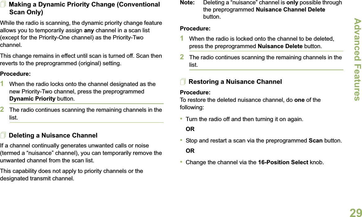 Advanced FeaturesEnglish29Making a Dynamic Priority Change (Conventional Scan Only)While the radio is scanning, the dynamic priority change feature allows you to temporarily assign any channel in a scan list (except for the Priority-One channel) as the Priority-Two channel.This change remains in effect until scan is turned off. Scan then reverts to the preprogrammed (original) setting.Procedure:1When the radio locks onto the channel designated as the new Priority-Two channel, press the preprogrammed Dynamic Priority button.2The radio continues scanning the remaining channels in the list.Deleting a Nuisance ChannelIf a channel continually generates unwanted calls or noise (termed a “nuisance” channel), you can temporarily remove the unwanted channel from the scan list.This capability does not apply to priority channels or the designated transmit channel.Note: Deleting a “nuisance” channel is only possible through the preprogrammed Nuisance Channel Delete button.Procedure:1When the radio is locked onto the channel to be deleted, press the preprogrammed Nuisance Delete button.2The radio continues scanning the remaining channels in the list.Restoring a Nuisance ChannelProcedure: To restore the deleted nuisance channel, do one of the following:•Turn the radio off and then turning it on again. OR•Stop and restart a scan via the preprogrammed Scan button.OR•Change the channel via the 16-Position Select knob.