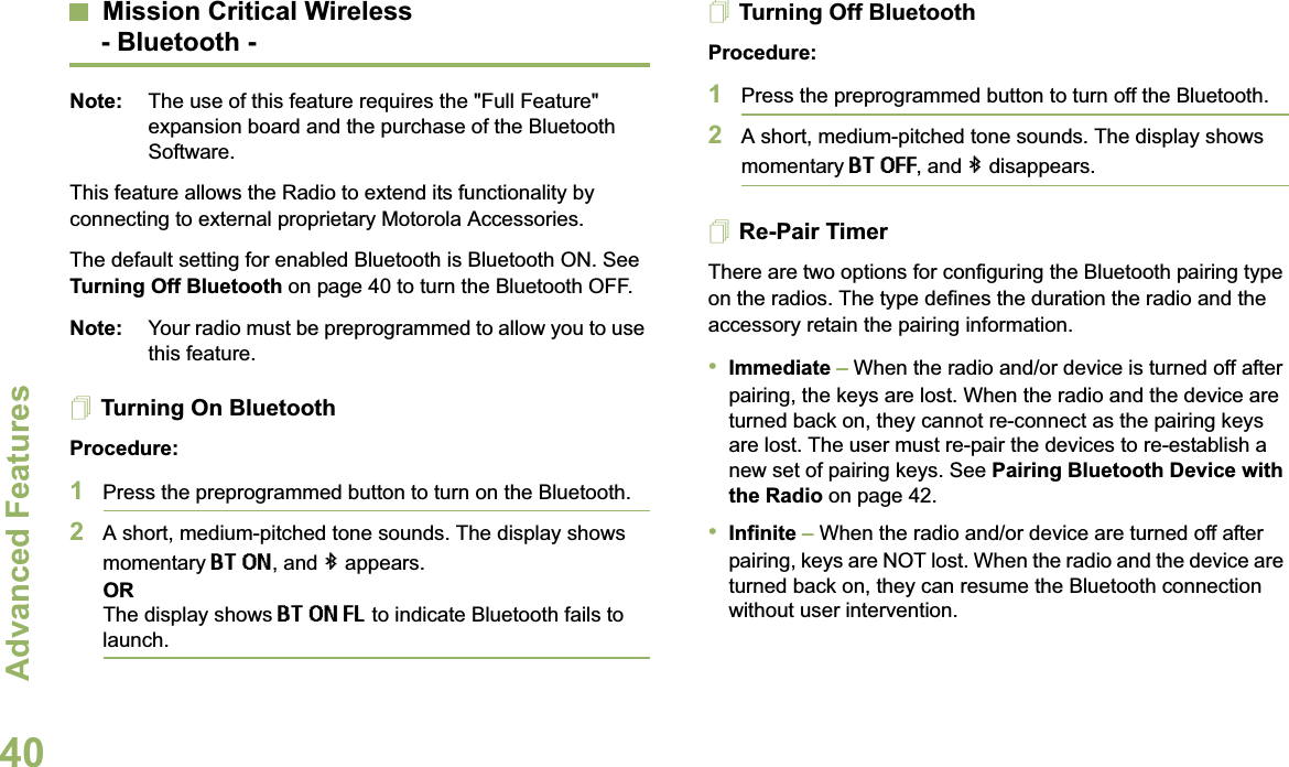 Advanced FeaturesEnglish40Mission Critical Wireless- Bluetooth -Note: The use of this feature requires the &quot;Full Feature&quot; expansion board and the purchase of the Bluetooth Software.This feature allows the Radio to extend its functionality by connecting to external proprietary Motorola Accessories. The default setting for enabled Bluetooth is Bluetooth ON. See Turning Off Bluetooth on page 40 to turn the Bluetooth OFF.Note: Your radio must be preprogrammed to allow you to use this feature.Turning On BluetoothProcedure:1Press the preprogrammed button to turn on the Bluetooth. 2A short, medium-pitched tone sounds. The display shows momentary BT ON, and b appears.ORThe display shows BT ON FL to indicate Bluetooth fails to launch.Turning Off BluetoothProcedure:1Press the preprogrammed button to turn off the Bluetooth.2A short, medium-pitched tone sounds. The display shows momentary BT OFF, and b disappears.Re-Pair TimerThere are two options for configuring the Bluetooth pairing type on the radios. The type defines the duration the radio and the accessory retain the pairing information.•Immediate – When the radio and/or device is turned off after pairing, the keys are lost. When the radio and the device are turned back on, they cannot re-connect as the pairing keys are lost. The user must re-pair the devices to re-establish a new set of pairing keys. See Pairing Bluetooth Device with the Radio on page 42. •Infinite – When the radio and/or device are turned off after pairing, keys are NOT lost. When the radio and the device are turned back on, they can resume the Bluetooth connection without user intervention. 