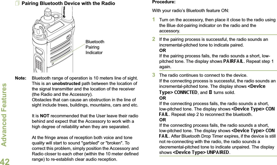 Advanced FeaturesEnglish42Pairing Bluetooth Device with the RadioNote: Bluetooth range of operation is 10 meters line of sight. This is an unobstructed path between the location of the signal transmitter and the location of the receiver (the Radio and the Accessory). Obstacles that can cause an obstruction in the line of sight include trees, buildings, mountains, cars and etc.It is NOT recommended that the User leave their radio behind and expect that the Accessory to work with a high degree of reliability when they are separated.At the fringe areas of reception both voice and tone quality will start to sound &quot;garbled&quot; or &quot;broken&quot;. To correct this problem, simply position the Accessory and Radio closer to each other (within the 10 meter defined range) to re-establish clear audio reception.Procedure:With your radio’s Bluetooth feature ON:1Turn on the accessory, then place it close to the radio using the Blue dot-pairing indicator on the radio and the accessory.2If the pairing process is successful, the radio sounds an incremental-pitched tone to indicate paired. ORIf the pairing process fails, the radio sounds a short, low-pitched tone. The display shows PAIRFAIL. Repeat step 1 again.3The radio continues to connect to the device. If the connecting process is successful, the radio sounds an incremental-pitched tone. The display shows &lt;Device Type&gt; CONNCTED, and aturns solid.ORIf the connecting process fails, the radio sounds a short, low-pitched tone. The display shows &lt;Device Type&gt; CON FAIL. Repeat step 2 to reconnect the bluetooth.ORIf the connecting process fails, the radio sounds a short, low-pitched tone. The display shows &lt;Device Type&gt; CON FAIL. After Bluetooth Drop Timer expires, if the device is still not re-connecting with the radio, the radio sounds a decremental-pitched tone to indicate unpaired. The display shows &lt;Device Type&gt; UNPAIRED.Bluetooth Pairing Indicator