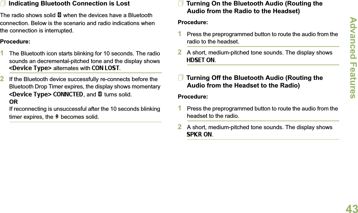 Advanced FeaturesEnglish43Indicating Bluetooth Connection is LostThe radio shows solid a when the devices have a Bluetooth connection. Below is the scenario and radio indications when the connection is interrupted. Procedure:1The Bluetooth icon starts blinking for 10 seconds. The radio sounds an decremental-pitched tone and the display shows &lt;Device Type&gt; alternates with CON LOST.2If the Bluetooth device successfully re-connects before the Bluetooth Drop Timer expires, the display shows momentary &lt;Device Type&gt; CONNCTED, and aturns solid. ORIf reconnecting is unsuccessful after the 10 seconds blinking timer expires, the b becomes solid.Turning On the Bluetooth Audio (Routing the Audio from the Radio to the Headset)Procedure:1Press the preprogrammed button to route the audio from the radio to the headset. 2A short, medium-pitched tone sounds. The display shows HDSET ON.Turning Off the Bluetooth Audio (Routing the Audio from the Headset to the Radio)Procedure:1Press the preprogrammed button to route the audio from the headset to the radio.2A short, medium-pitched tone sounds. The display shows SPKR ON.