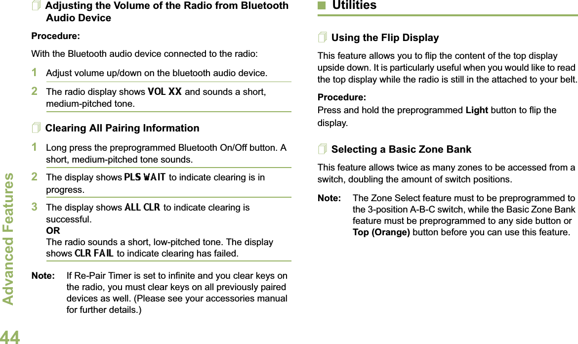 Advanced FeaturesEnglish44Adjusting the Volume of the Radio from Bluetooth Audio DeviceProcedure:With the Bluetooth audio device connected to the radio:1Adjust volume up/down on the bluetooth audio device.2The radio display shows VOL XX and sounds a short, medium-pitched tone.Clearing All Pairing Information1Long press the preprogrammed Bluetooth On/Off button. A short, medium-pitched tone sounds. 2The display shows PLS WAIT to indicate clearing is in progress. 3The display shows ALL CLR to indicate clearing is successful.ORThe radio sounds a short, low-pitched tone. The display shows CLR FAIL to indicate clearing has failed. Note: If Re-Pair Timer is set to infinite and you clear keys on the radio, you must clear keys on all previously paired devices as well. (Please see your accessories manual for further details.)UtilitiesUsing the Flip DisplayThis feature allows you to flip the content of the top display upside down. It is particularly useful when you would like to read the top display while the radio is still in the attached to your belt.Procedure: Press and hold the preprogrammed Light button to flip the display.Selecting a Basic Zone BankThis feature allows twice as many zones to be accessed from a switch, doubling the amount of switch positions.Note: The Zone Select feature must to be preprogrammed to the 3-position A-B-C switch, while the Basic Zone Bank feature must be preprogrammed to any side button or Top (Orange) button before you can use this feature.