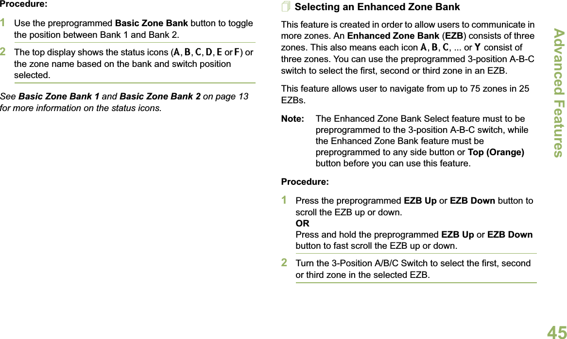 Advanced FeaturesEnglish45Procedure: 1Use the preprogrammed Basic Zone Bank button to toggle the position between Bank 1 and Bank 2.2The top display shows the status icons (A,B,C,D,E or F) or the zone name based on the bank and switch position selected.See Basic Zone Bank 1 and Basic Zone Bank 2 on page 13 for more information on the status icons.Selecting an Enhanced Zone BankThis feature is created in order to allow users to communicate in more zones. An Enhanced Zone Bank (EZB) consists of three zones. This also means each icon A,B,C, ... or Y consist of three zones. You can use the preprogrammed 3-position A-B-C switch to select the first, second or third zone in an EZB.This feature allows user to navigate from up to 75 zones in 25 EZBs.Note: The Enhanced Zone Bank Select feature must to be preprogrammed to the 3-position A-B-C switch, while the Enhanced Zone Bank feature must be preprogrammed to any side button or Top (Orange) button before you can use this feature.Procedure: 1Press the preprogrammed EZB Up or EZB Down button to scroll the EZB up or down. ORPress and hold the preprogrammed EZB Up or EZB Downbutton to fast scroll the EZB up or down.2Turn the 3-Position A/B/C Switch to select the first, second or third zone in the selected EZB.