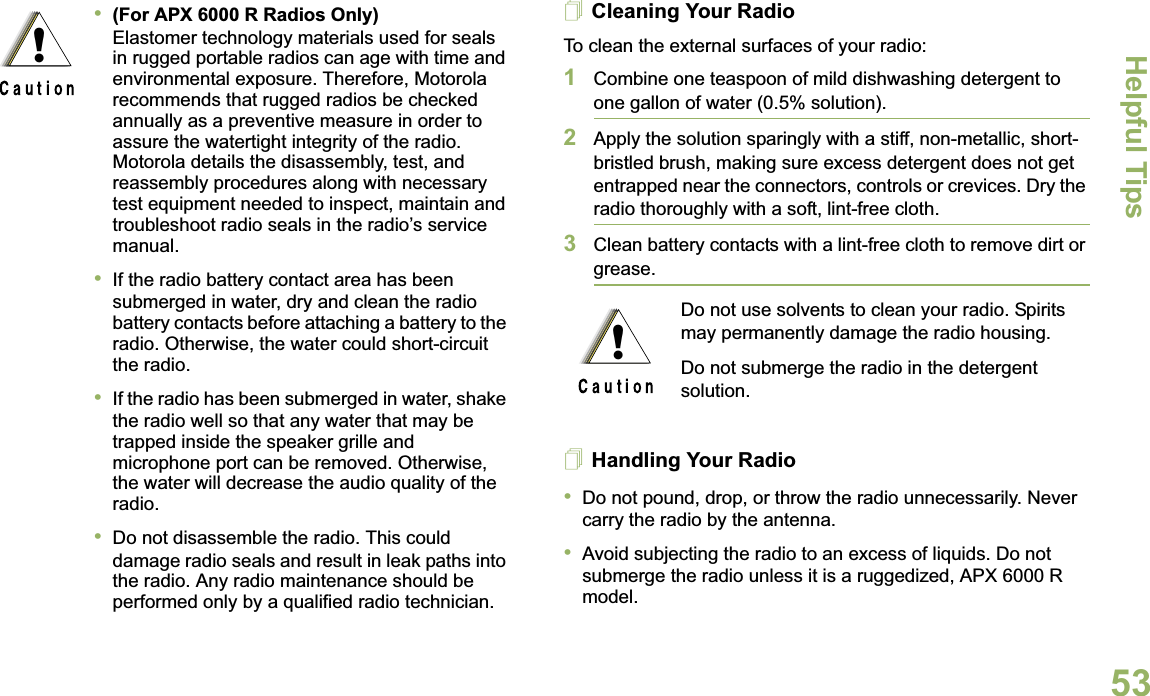 Helpful TipsEnglish53Cleaning Your RadioTo clean the external surfaces of your radio:1Combine one teaspoon of mild dishwashing detergent to one gallon of water (0.5% solution).2Apply the solution sparingly with a stiff, non-metallic, short-bristled brush, making sure excess detergent does not get entrapped near the connectors, controls or crevices. Dry the radio thoroughly with a soft, lint-free cloth.3Clean battery contacts with a lint-free cloth to remove dirt or grease.Handling Your Radio•Do not pound, drop, or throw the radio unnecessarily. Never carry the radio by the antenna.•Avoid subjecting the radio to an excess of liquids. Do not submerge the radio unless it is a ruggedized, APX 6000 R model.•(For APX 6000 R Radios Only) Elastomer technology materials used for seals in rugged portable radios can age with time and environmental exposure. Therefore, Motorola recommends that rugged radios be checked annually as a preventive measure in order to assure the watertight integrity of the radio. Motorola details the disassembly, test, and reassembly procedures along with necessary test equipment needed to inspect, maintain and troubleshoot radio seals in the radio’s service manual.•If the radio battery contact area has been submerged in water, dry and clean the radio battery contacts before attaching a battery to the radio. Otherwise, the water could short-circuit the radio.•If the radio has been submerged in water, shake the radio well so that any water that may be trapped inside the speaker grille and microphone port can be removed. Otherwise, the water will decrease the audio quality of the radio.•Do not disassemble the radio. This could damage radio seals and result in leak paths into the radio. Any radio maintenance should be performed only by a qualified radio technician.!Do not use solvents to clean your radio. Spirits may permanently damage the radio housing.Do not submerge the radio in the detergent solution.!