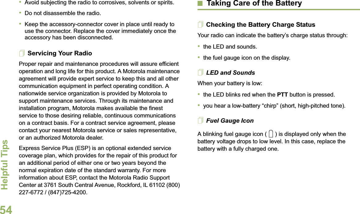 Helpful TipsEnglish54•Avoid subjecting the radio to corrosives, solvents or spirits.•Do not disassemble the radio.•Keep the accessory-connector cover in place until ready to use the connector. Replace the cover immediately once the accessory has been disconnected.Servicing Your RadioProper repair and maintenance procedures will assure efficient operation and long life for this product. A Motorola maintenance agreement will provide expert service to keep this and all other communication equipment in perfect operating condition. A nationwide service organization is provided by Motorola to support maintenance services. Through its maintenance and installation program, Motorola makes available the finest service to those desiring reliable, continuous communications on a contract basis. For a contract service agreement, please contact your nearest Motorola service or sales representative, or an authorized Motorola dealer.Express Service Plus (ESP) is an optional extended service coverage plan, which provides for the repair of this product for an additional period of either one or two years beyond the normal expiration date of the standard warranty. For more information about ESP, contact the Motorola Radio Support Center at 3761 South Central Avenue, Rockford, IL 61102 (800) 227-6772 / (847)725-4200.Taking Care of the BatteryChecking the Battery Charge StatusYour radio can indicate the battery’s charge status through:•the LED and sounds.•the fuel gauge icon on the display.LED and SoundsWhen your battery is low:•the LED blinks red when the PTT button is pressed.•you hear a low-battery “chirp” (short, high-pitched tone).Fuel Gauge IconA blinking fuel gauge icon ( ) is displayed only when the battery voltage drops to low level. In this case, replace the battery with a fully charged one.0