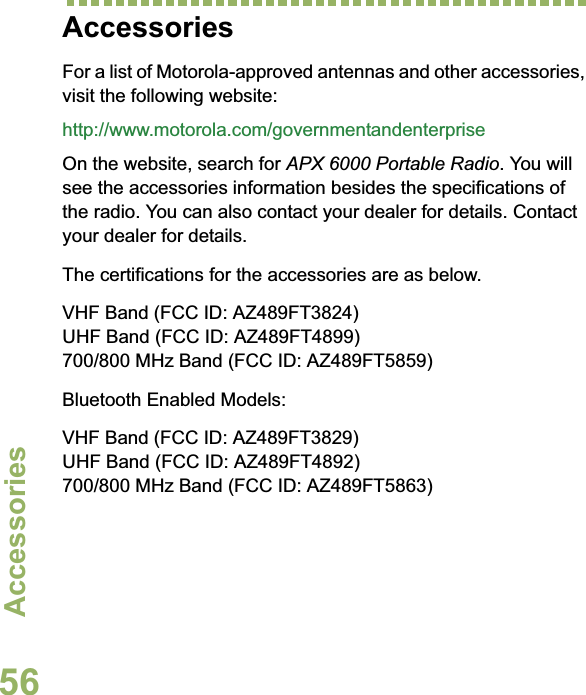 AccessoriesEnglish56AccessoriesFor a list of Motorola-approved antennas and other accessories, visit the following website: http://www.motorola.com/governmentandenterpriseOn the website, search for APX 6000 Portable Radio. You will see the accessories information besides the specifications of the radio. You can also contact your dealer for details. Contact your dealer for details.The certifications for the accessories are as below.VHF Band (FCC ID: AZ489FT3824)UHF Band (FCC ID: AZ489FT4899)700/800 MHz Band (FCC ID: AZ489FT5859)Bluetooth Enabled Models:VHF Band (FCC ID: AZ489FT3829)UHF Band (FCC ID: AZ489FT4892)700/800 MHz Band (FCC ID: AZ489FT5863)