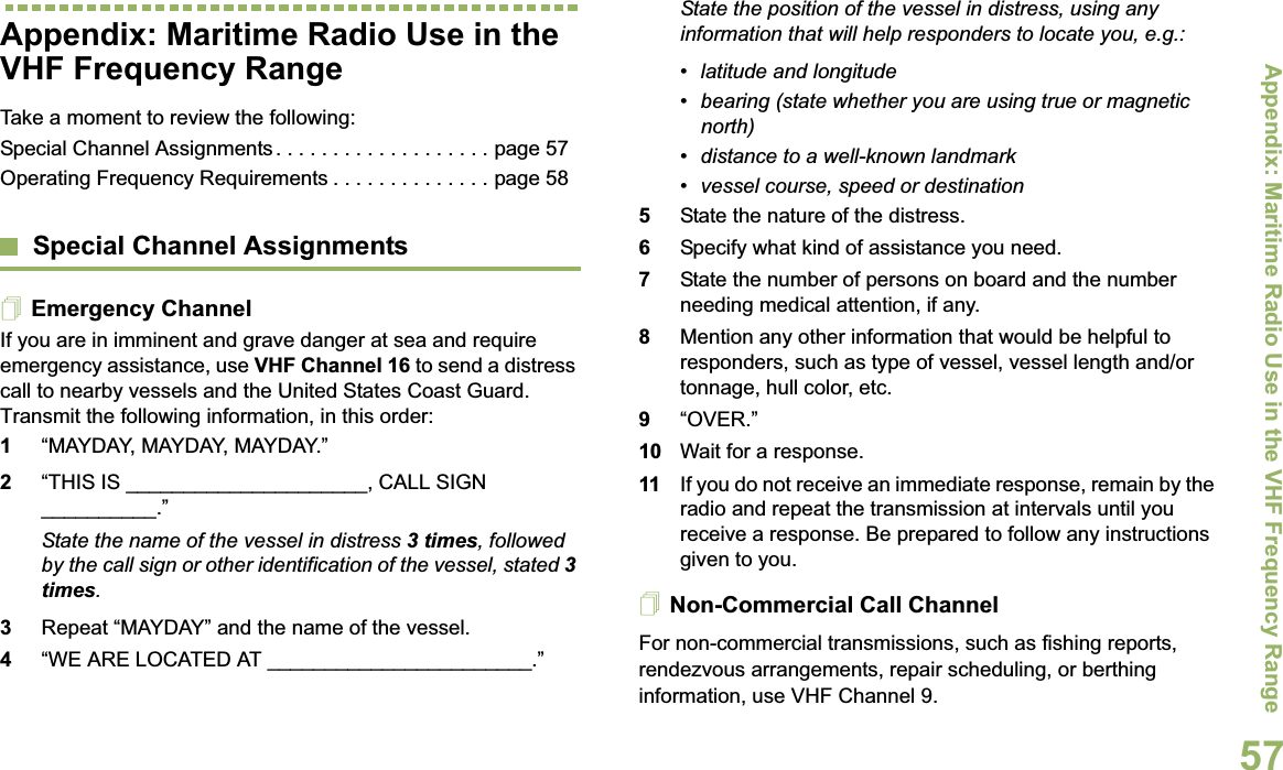 Appendix: Maritime Radio Use in the VHF Frequency RangeEnglish57Appendix: Maritime Radio Use in the VHF Frequency RangeTake a moment to review the following:Special Channel Assignments . . . . . . . . . . . . . . . . . . . page 57Operating Frequency Requirements . . . . . . . . . . . . . . page 58Special Channel AssignmentsEmergency ChannelIf you are in imminent and grave danger at sea and require emergency assistance, use VHF Channel 16 to send a distress call to nearby vessels and the United States Coast Guard. Transmit the following information, in this order:1“MAYDAY, MAYDAY, MAYDAY.” 2“THIS IS _____________________, CALL SIGN __________.”State the name of the vessel in distress 3 times, followed by the call sign or other identification of the vessel, stated 3times.3Repeat “MAYDAY” and the name of the vessel. 4“WE ARE LOCATED AT _______________________.”State the position of the vessel in distress, using any information that will help responders to locate you, e.g.: • latitude and longitude • bearing (state whether you are using true or magnetic north) • distance to a well-known landmark• vessel course, speed or destination5State the nature of the distress. 6Specify what kind of assistance you need. 7State the number of persons on board and the number needing medical attention, if any.8Mention any other information that would be helpful to responders, such as type of vessel, vessel length and/or tonnage, hull color, etc.9“OVER.”10 Wait for a response. 11 If you do not receive an immediate response, remain by the radio and repeat the transmission at intervals until you receive a response. Be prepared to follow any instructions given to you.Non-Commercial Call ChannelFor non-commercial transmissions, such as fishing reports, rendezvous arrangements, repair scheduling, or berthing information, use VHF Channel 9.