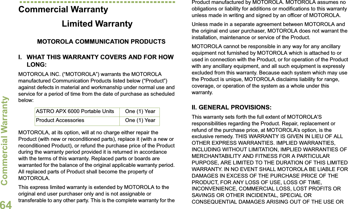 Commercial WarrantyEnglish64Commercial WarrantyLimited WarrantyMOTOROLA COMMUNICATION PRODUCTSI. WHAT THIS WARRANTY COVERS AND FOR HOW LONG:MOTOROLA INC. (“MOTOROLA”) warrants the MOTOROLA manufactured Communication Products listed below (“Product”) against defects in material and workmanship under normal use and service for a period of time from the date of purchase as scheduled below:MOTOROLA, at its option, will at no charge either repair the Product (with new or reconditioned parts), replace it (with a new or reconditioned Product), or refund the purchase price of the Product during the warranty period provided it is returned in accordance with the terms of this warranty. Replaced parts or boards are warranted for the balance of the original applicable warranty period. All replaced parts of Product shall become the property of MOTOROLA.This express limited warranty is extended by MOTOROLA to the original end user purchaser only and is not assignable or transferable to any other party. This is the complete warranty for the Product manufactured by MOTOROLA. MOTOROLA assumes no obligations or liability for additions or modifications to this warranty unless made in writing and signed by an officer of MOTOROLA. Unless made in a separate agreement between MOTOROLA and the original end user purchaser, MOTOROLA does not warrant the installation, maintenance or service of the Product.MOTOROLA cannot be responsible in any way for any ancillary equipment not furnished by MOTOROLA which is attached to or used in connection with the Product, or for operation of the Product with any ancillary equipment, and all such equipment is expressly excluded from this warranty. Because each system which may use the Product is unique, MOTOROLA disclaims liability for range, coverage, or operation of the system as a whole under this warranty.II. GENERAL PROVISIONS:This warranty sets forth the full extent of MOTOROLA&apos;S responsibilities regarding the Product. Repair, replacement or refund of the purchase price, at MOTOROLA’s option, is the exclusive remedy. THIS WARRANTY IS GIVEN IN LIEU OF ALL OTHER EXPRESS WARRANTIES. IMPLIED WARRANTIES, INCLUDING WITHOUT LIMITATION, IMPLIED WARRANTIES OF MERCHANTABILITY AND FITNESS FOR A PARTICULAR PURPOSE, ARE LIMITED TO THE DURATION OF THIS LIMITED WARRANTY. IN NO EVENT SHALL MOTOROLA BE LIABLE FOR DAMAGES IN EXCESS OF THE PURCHASE PRICE OF THE PRODUCT, FOR ANY LOSS OF USE, LOSS OF TIME, INCONVENIENCE, COMMERCIAL LOSS, LOST PROFITS OR SAVINGS OR OTHER INCIDENTAL, SPECIAL OR CONSEQUENTIAL DAMAGES ARISING OUT OF THE USE OR ASTRO APX 6000 Portable Units One (1) YearProduct Accessories One (1) Year