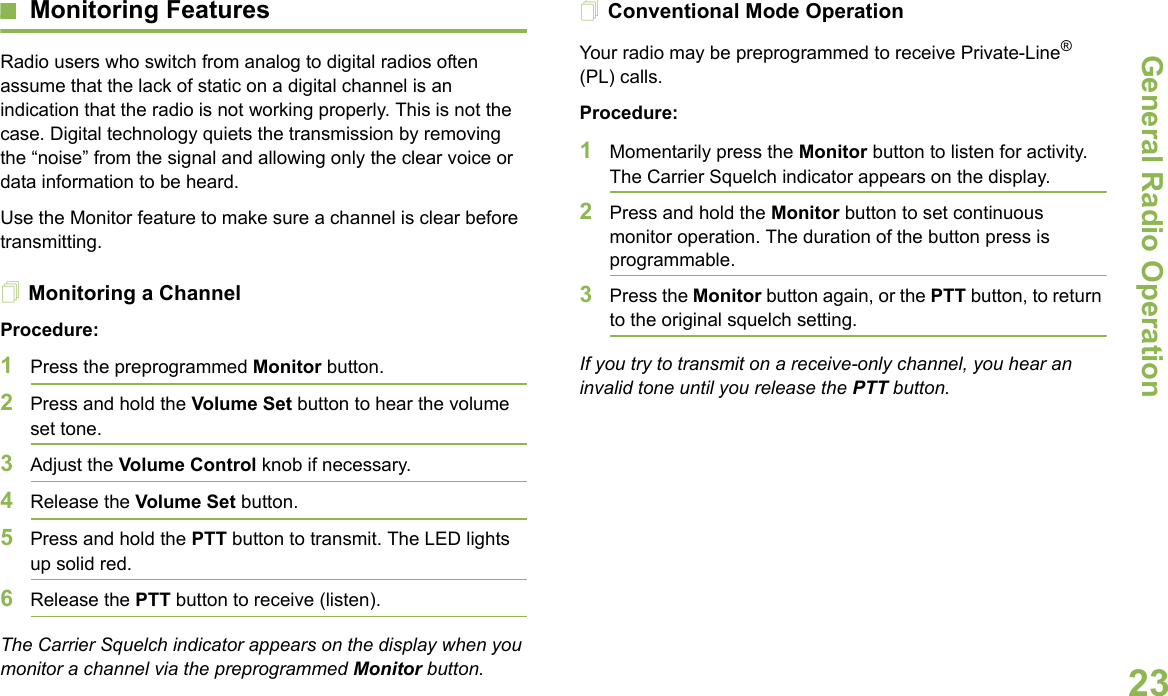 General Radio OperationEnglish23Monitoring FeaturesRadio users who switch from analog to digital radios often assume that the lack of static on a digital channel is an indication that the radio is not working properly. This is not the case. Digital technology quiets the transmission by removing the “noise” from the signal and allowing only the clear voice or data information to be heard.Use the Monitor feature to make sure a channel is clear before transmitting.Monitoring a ChannelProcedure:1Press the preprogrammed Monitor button.2Press and hold the Volume Set button to hear the volume set tone.3Adjust the Volume Control knob if necessary.4Release the Volume Set button.5Press and hold the PTT button to transmit. The LED lights up solid red.6Release the PTT button to receive (listen).The Carrier Squelch indicator appears on the display when you monitor a channel via the preprogrammed Monitor button.Conventional Mode OperationYour radio may be preprogrammed to receive Private-Line® (PL) calls.Procedure:1Momentarily press the Monitor button to listen for activity. The Carrier Squelch indicator appears on the display.2Press and hold the Monitor button to set continuous monitor operation. The duration of the button press is programmable.3Press the Monitor button again, or the PTT button, to return to the original squelch setting.If you try to transmit on a receive-only channel, you hear an invalid tone until you release the PTT button.