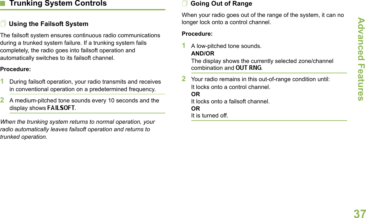 Advanced FeaturesEnglish37Trunking System ControlsUsing the Failsoft SystemThe failsoft system ensures continuous radio communications during a trunked system failure. If a trunking system fails completely, the radio goes into failsoft operation and automatically switches to its failsoft channel.Procedure:1During failsoft operation, your radio transmits and receives in conventional operation on a predetermined frequency.2A medium-pitched tone sounds every 10 seconds and the display shows FAILSOFT.When the trunking system returns to normal operation, your radio automatically leaves failsoft operation and returns to trunked operation.Going Out of RangeWhen your radio goes out of the range of the system, it can no longer lock onto a control channel. Procedure:1A low-pitched tone sounds.AND/ORThe display shows the currently selected zone/channel combination and OUT RNG.2Your radio remains in this out-of-range condition until:It locks onto a control channel.ORIt locks onto a failsoft channel.ORIt is turned off.