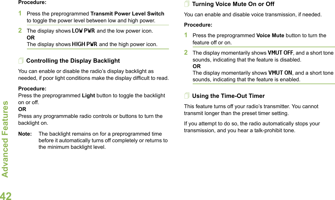 Advanced FeaturesEnglish42Procedure: 1Press the preprogrammed Transmit Power Level Switch to toggle the power level between low and high power.2The display shows LOW PWR and the low power icon.ORThe display shows HIGH PWR and the high power icon.Controlling the Display BacklightYou can enable or disable the radio’s display backlight as needed, if poor light conditions make the display difficult to read.Procedure: Press the preprogrammed Light button to toggle the backlight on or off.ORPress any programmable radio controls or buttons to turn the backlight on.Note: The backlight remains on for a preprogrammed time before it automatically turns off completely or returns to the minimum backlight level.Turning Voice Mute On or OffYou can enable and disable voice transmission, if needed.Procedure: 1Press the preprogrammed Voice Mute button to turn the feature off or on.2The display momentarily shows VMUT OFF, and a short tone sounds, indicating that the feature is disabled.ORThe display momentarily shows VMUT ON, and a short tone sounds, indicating that the feature is enabled.Using the Time-Out TimerThis feature turns off your radio’s transmitter. You cannot transmit longer than the preset timer setting. If you attempt to do so, the radio automatically stops your transmission, and you hear a talk-prohibit tone. 