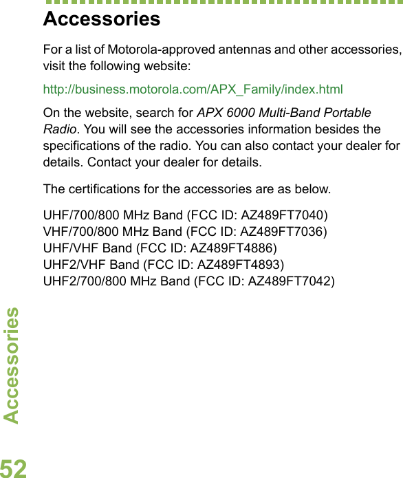 AccessoriesEnglish52AccessoriesFor a list of Motorola-approved antennas and other accessories, visit the following website: http://business.motorola.com/APX_Family/index.htmlOn the website, search for APX 6000 Multi-Band Portable Radio. You will see the accessories information besides the specifications of the radio. You can also contact your dealer for details. Contact your dealer for details.The certifications for the accessories are as below.UHF/700/800 MHz Band (FCC ID: AZ489FT7040)VHF/700/800 MHz Band (FCC ID: AZ489FT7036)UHF/VHF Band (FCC ID: AZ489FT4886)UHF2/VHF Band (FCC ID: AZ489FT4893)UHF2/700/800 MHz Band (FCC ID: AZ489FT7042)