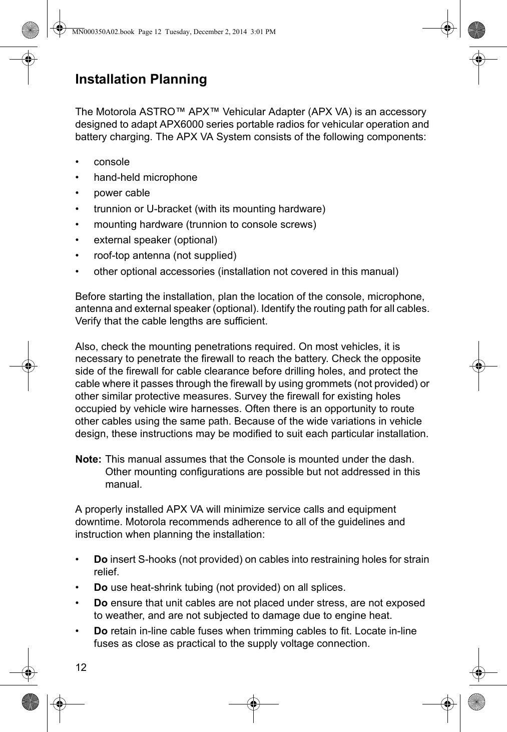 12Installation PlanningThe Motorola ASTRO™ APX™ Vehicular Adapter (APX VA) is an accessory designed to adapt APX6000 series portable radios for vehicular operation and battery charging. The APX VA System consists of the following components:•console• hand-held microphone• power cable• trunnion or U-bracket (with its mounting hardware)• mounting hardware (trunnion to console screws)• external speaker (optional)• roof-top antenna (not supplied)• other optional accessories (installation not covered in this manual)Before starting the installation, plan the location of the console, microphone, antenna and external speaker (optional). Identify the routing path for all cables. Verify that the cable lengths are sufficient.Also, check the mounting penetrations required. On most vehicles, it is necessary to penetrate the firewall to reach the battery. Check the opposite side of the firewall for cable clearance before drilling holes, and protect the cable where it passes through the firewall by using grommets (not provided) or other similar protective measures. Survey the firewall for existing holes occupied by vehicle wire harnesses. Often there is an opportunity to route other cables using the same path. Because of the wide variations in vehicle design, these instructions may be modified to suit each particular installation.Note: This manual assumes that the Console is mounted under the dash. Other mounting configurations are possible but not addressed in this manual.A properly installed APX VA will minimize service calls and equipment downtime. Motorola recommends adherence to all of the guidelines and instruction when planning the installation:•Do insert S-hooks (not provided) on cables into restraining holes for strain relief.•Do use heat-shrink tubing (not provided) on all splices.•Do ensure that unit cables are not placed under stress, are not exposed to weather, and are not subjected to damage due to engine heat.•Do retain in-line cable fuses when trimming cables to fit. Locate in-line fuses as close as practical to the supply voltage connection.MN000350A02.book  Page 12  Tuesday, December 2, 2014  3:01 PM