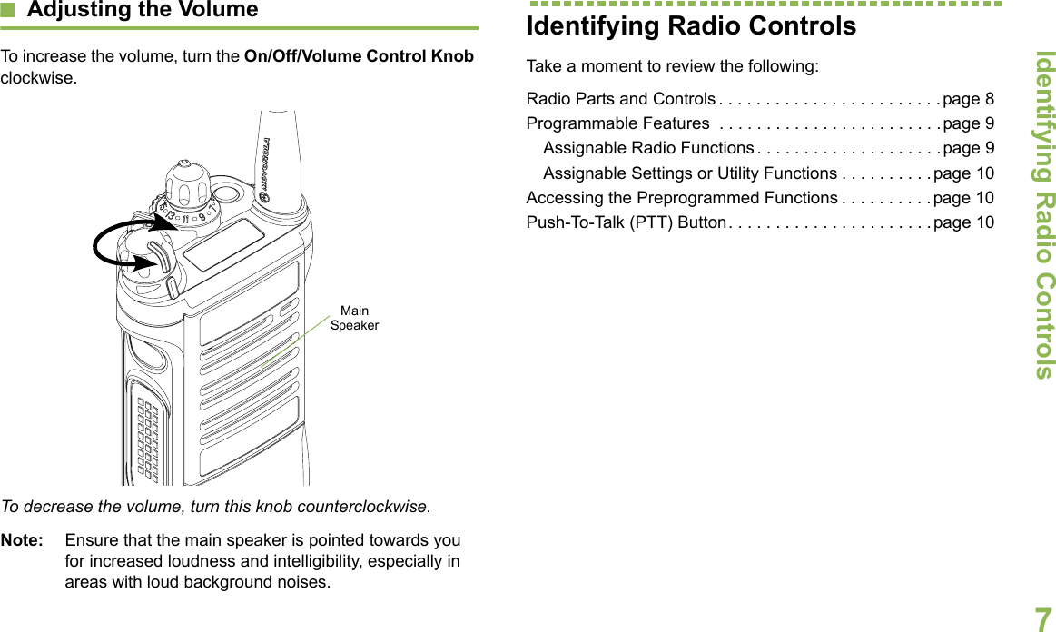 Identifying Radio ControlsEnglish7Adjusting the VolumeTo increase the volume, turn the On/Off/Volume Control Knob clockwise.To decrease the volume, turn this knob counterclockwise.Note: Ensure that the main speaker is pointed towards you for increased loudness and intelligibility, especially in areas with loud background noises.Identifying Radio ControlsTake a moment to review the following:Radio Parts and Controls . . . . . . . . . . . . . . . . . . . . . . . .page 8Programmable Features  . . . . . . . . . . . . . . . . . . . . . . . .page 9Assignable Radio Functions. . . . . . . . . . . . . . . . . . . .page 9Assignable Settings or Utility Functions . . . . . . . . . .page 10Accessing the Preprogrammed Functions . . . . . . . . . .page 10Push-To-Talk (PTT) Button. . . . . . . . . . . . . . . . . . . . . .page 10Main Speaker