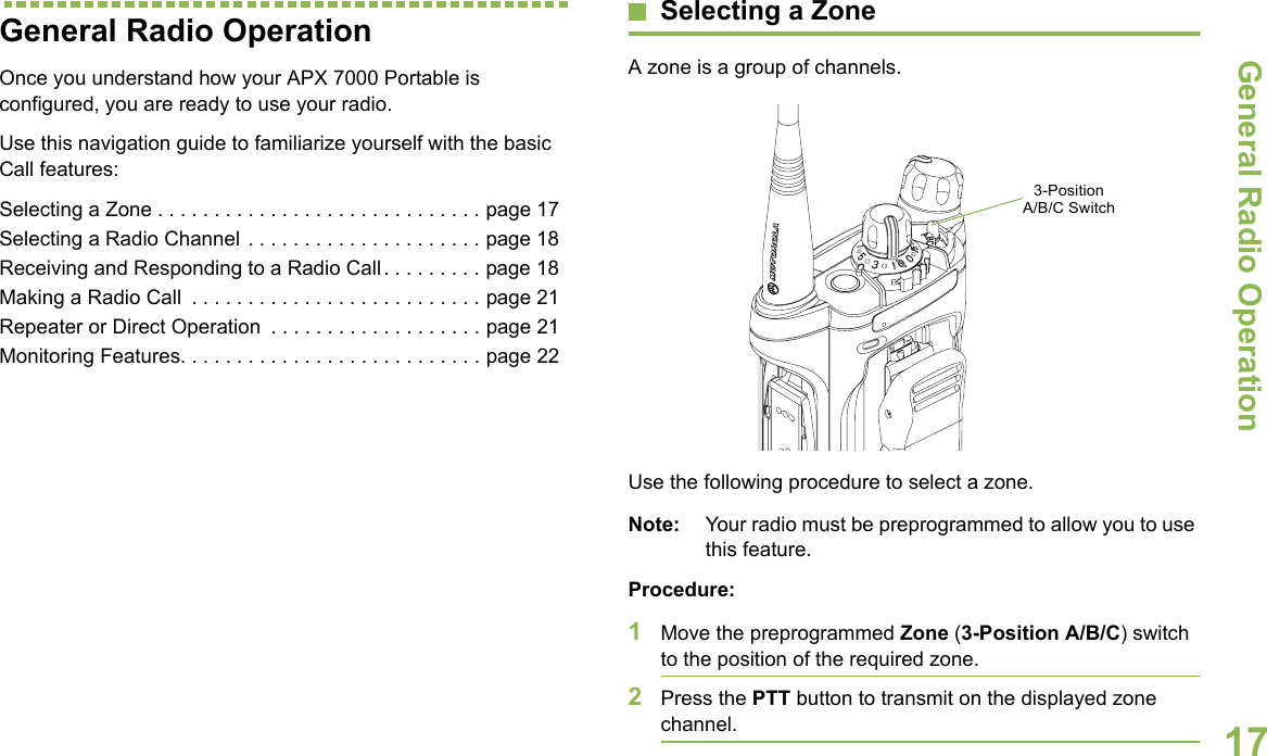 General Radio OperationEnglish17General Radio OperationOnce you understand how your APX 7000 Portable is configured, you are ready to use your radio.Use this navigation guide to familiarize yourself with the basic Call features:Selecting a Zone . . . . . . . . . . . . . . . . . . . . . . . . . . . . . page 17Selecting a Radio Channel . . . . . . . . . . . . . . . . . . . . . page 18Receiving and Responding to a Radio Call . . . . . . . . . page 18Making a Radio Call  . . . . . . . . . . . . . . . . . . . . . . . . . . page 21Repeater or Direct Operation  . . . . . . . . . . . . . . . . . . . page 21Monitoring Features. . . . . . . . . . . . . . . . . . . . . . . . . . . page 22Selecting a ZoneA zone is a group of channels.Use the following procedure to select a zone.Note: Your radio must be preprogrammed to allow you to use this feature.Procedure:1Move the preprogrammed Zone (3-Position A/B/C) switch to the position of the required zone.2Press the PTT button to transmit on the displayed zone channel.  3-Position A/B/C Switch