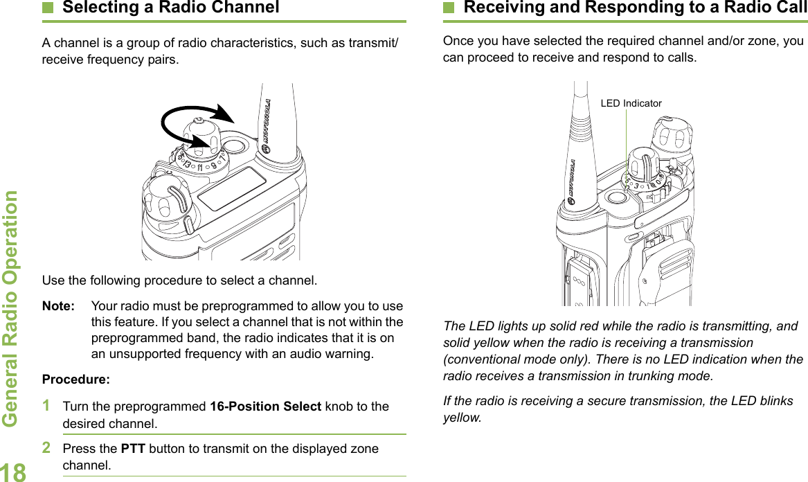 General Radio OperationEnglish18Selecting a Radio ChannelA channel is a group of radio characteristics, such as transmit/receive frequency pairs.Use the following procedure to select a channel.Note: Your radio must be preprogrammed to allow you to use this feature. If you select a channel that is not within the preprogrammed band, the radio indicates that it is on an unsupported frequency with an audio warning.Procedure:1Turn the preprogrammed 16-Position Select knob to the desired channel. 2Press the PTT button to transmit on the displayed zone channel.Receiving and Responding to a Radio CallOnce you have selected the required channel and/or zone, you can proceed to receive and respond to calls.The LED lights up solid red while the radio is transmitting, and solid yellow when the radio is receiving a transmission (conventional mode only). There is no LED indication when the radio receives a transmission in trunking mode.If the radio is receiving a secure transmission, the LED blinks yellow.LED Indicator
