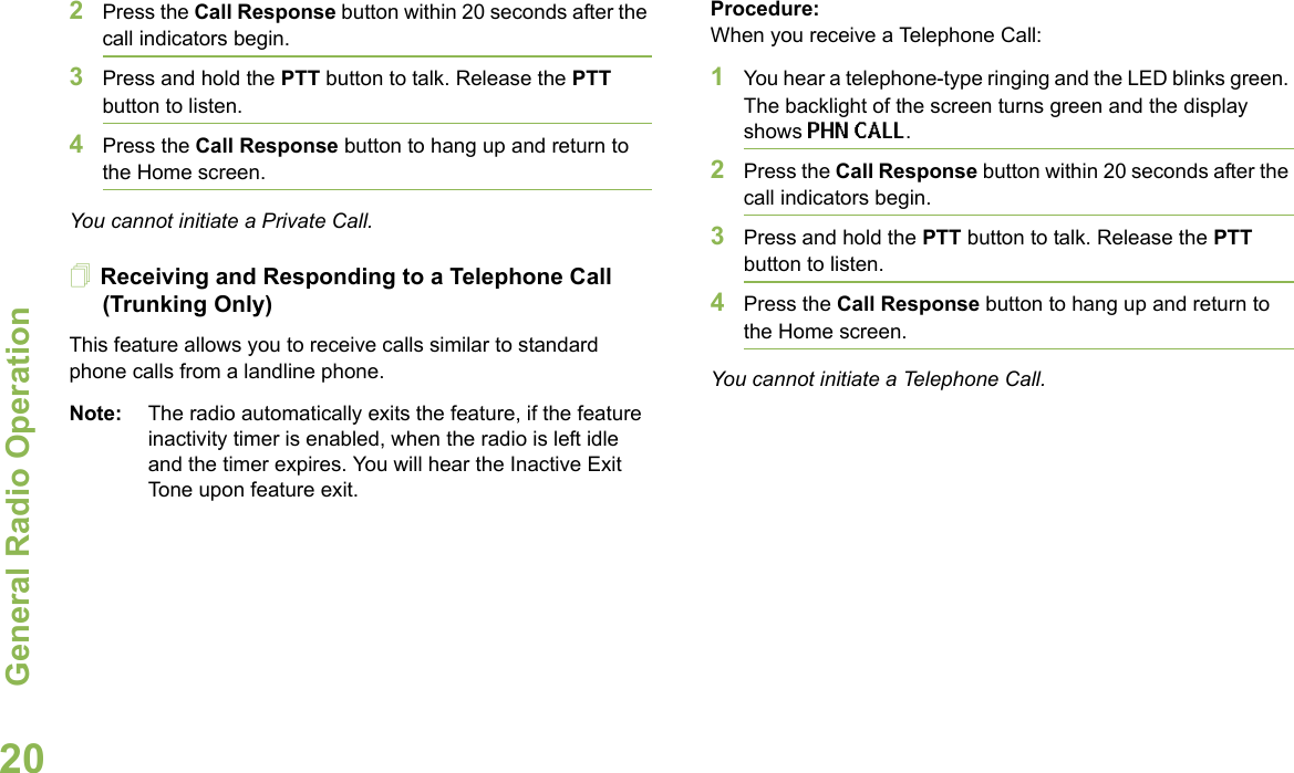 General Radio OperationEnglish202Press the Call Response button within 20 seconds after the call indicators begin.3Press and hold the PTT button to talk. Release the PTT button to listen.4Press the Call Response button to hang up and return to the Home screen.You cannot initiate a Private Call.Receiving and Responding to a Telephone Call (Trunking Only)This feature allows you to receive calls similar to standard phone calls from a landline phone.Note: The radio automatically exits the feature, if the feature inactivity timer is enabled, when the radio is left idle and the timer expires. You will hear the Inactive Exit Tone upon feature exit.Procedure:When you receive a Telephone Call:1You hear a telephone-type ringing and the LED blinks green. The backlight of the screen turns green and the display shows PHN CALL.2Press the Call Response button within 20 seconds after the call indicators begin.3Press and hold the PTT button to talk. Release the PTT button to listen.4Press the Call Response button to hang up and return to the Home screen.You cannot initiate a Telephone Call.
