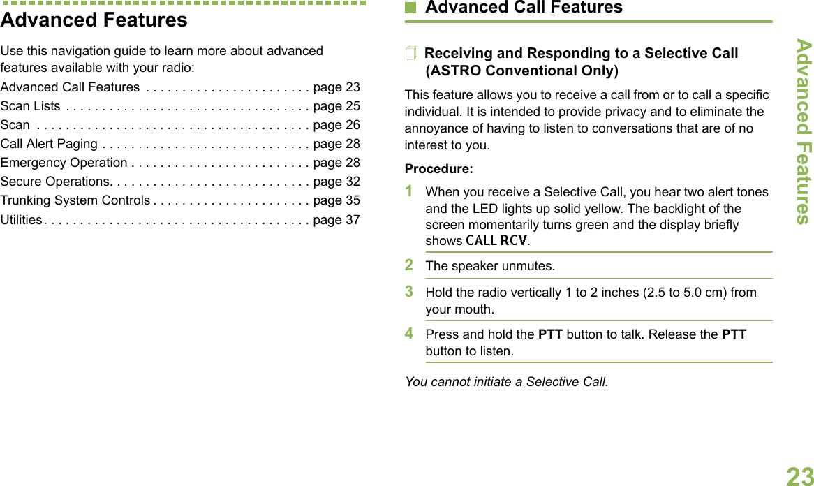 Advanced FeaturesEnglish23Advanced FeaturesUse this navigation guide to learn more about advanced features available with your radio:Advanced Call Features  . . . . . . . . . . . . . . . . . . . . . . . page 23Scan Lists . . . . . . . . . . . . . . . . . . . . . . . . . . . . . . . . . . page 25Scan  . . . . . . . . . . . . . . . . . . . . . . . . . . . . . . . . . . . . . . page 26Call Alert Paging . . . . . . . . . . . . . . . . . . . . . . . . . . . . . page 28Emergency Operation . . . . . . . . . . . . . . . . . . . . . . . . . page 28Secure Operations. . . . . . . . . . . . . . . . . . . . . . . . . . . . page 32Trunking System Controls . . . . . . . . . . . . . . . . . . . . . . page 35Utilities. . . . . . . . . . . . . . . . . . . . . . . . . . . . . . . . . . . . . page 37Advanced Call FeaturesReceiving and Responding to a Selective Call (ASTRO Conventional Only)This feature allows you to receive a call from or to call a specific individual. It is intended to provide privacy and to eliminate the annoyance of having to listen to conversations that are of no interest to you.Procedure:1When you receive a Selective Call, you hear two alert tones and the LED lights up solid yellow. The backlight of the screen momentarily turns green and the display briefly shows CALL RCV.2The speaker unmutes.3Hold the radio vertically 1 to 2 inches (2.5 to 5.0 cm) from your mouth.4Press and hold the PTT button to talk. Release the PTT button to listen.You cannot initiate a Selective Call.