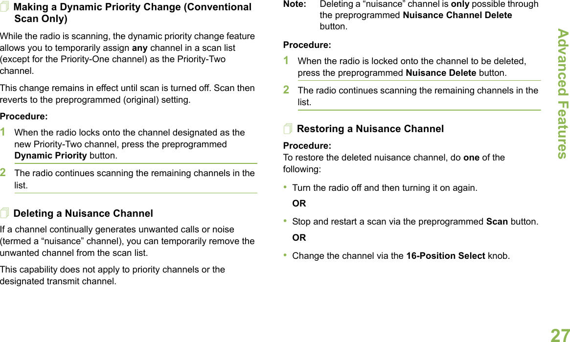 Advanced FeaturesEnglish27Making a Dynamic Priority Change (Conventional Scan Only)While the radio is scanning, the dynamic priority change feature allows you to temporarily assign any channel in a scan list (except for the Priority-One channel) as the Priority-Two channel.This change remains in effect until scan is turned off. Scan then reverts to the preprogrammed (original) setting.Procedure:1When the radio locks onto the channel designated as the new Priority-Two channel, press the preprogrammed Dynamic Priority button.2The radio continues scanning the remaining channels in the list.Deleting a Nuisance ChannelIf a channel continually generates unwanted calls or noise (termed a “nuisance” channel), you can temporarily remove the unwanted channel from the scan list.This capability does not apply to priority channels or the designated transmit channel.Note: Deleting a “nuisance” channel is only possible through the preprogrammed Nuisance Channel Delete button.Procedure:1When the radio is locked onto the channel to be deleted, press the preprogrammed Nuisance Delete button.2The radio continues scanning the remaining channels in the list.Restoring a Nuisance ChannelProcedure: To restore the deleted nuisance channel, do one of the following:•Turn the radio off and then turning it on again. OR•Stop and restart a scan via the preprogrammed Scan button.OR•Change the channel via the 16-Position Select knob.