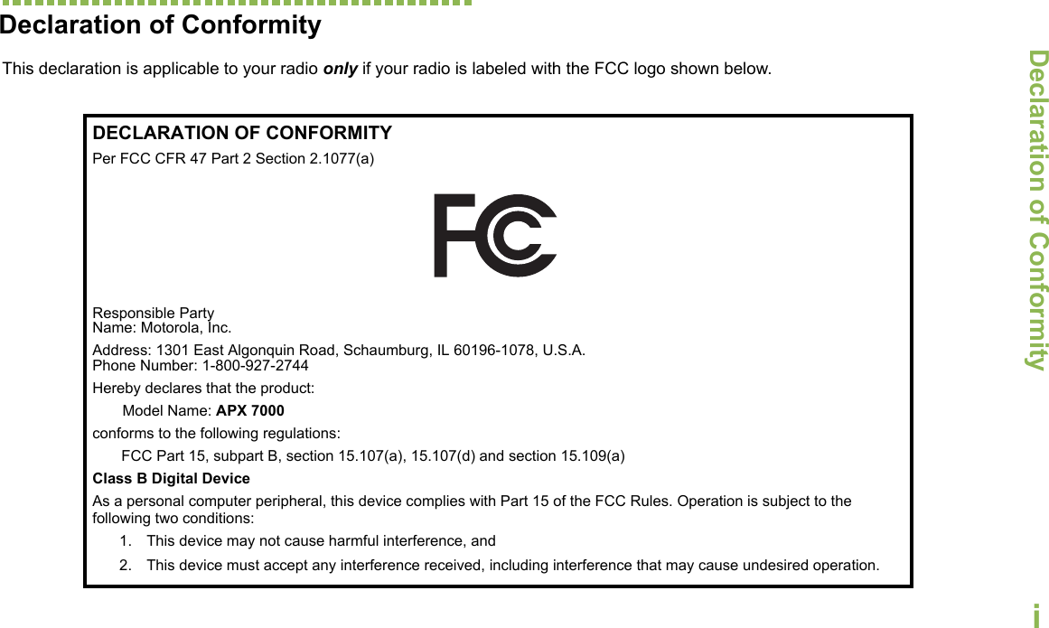 Declaration of ConformityEnglishiDeclaration of ConformityThis declaration is applicable to your radio only if your radio is labeled with the FCC logo shown below.DECLARATION OF CONFORMITYPer FCC CFR 47 Part 2 Section 2.1077(a)Responsible Party Name: Motorola, Inc.Address: 1301 East Algonquin Road, Schaumburg, IL 60196-1078, U.S.A.Phone Number: 1-800-927-2744Hereby declares that the product:Model Name: APX 7000conforms to the following regulations:FCC Part 15, subpart B, section 15.107(a), 15.107(d) and section 15.109(a)Class B Digital DeviceAs a personal computer peripheral, this device complies with Part 15 of the FCC Rules. Operation is subject to the following two conditions:1. This device may not cause harmful interference, and 2. This device must accept any interference received, including interference that may cause undesired operation.