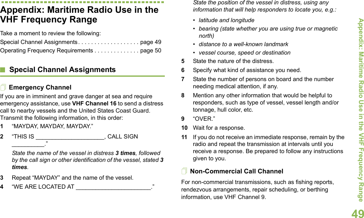 Appendix: Maritime Radio Use in the VHF Frequency RangeEnglish49Appendix: Maritime Radio Use in the VHF Frequency RangeTake a moment to review the following:Special Channel Assignments. . . . . . . . . . . . . . . . . . . page 49Operating Frequency Requirements . . . . . . . . . . . . . . page 50Special Channel AssignmentsEmergency ChannelIf you are in imminent and grave danger at sea and require emergency assistance, use VHF Channel 16 to send a distress call to nearby vessels and the United States Coast Guard. Transmit the following information, in this order:1“MAYDAY, MAYDAY, MAYDAY.” 2“THIS IS _____________________, CALL SIGN __________.”State the name of the vessel in distress 3 times, followed by the call sign or other identification of the vessel, stated 3 times.3Repeat “MAYDAY” and the name of the vessel. 4“WE ARE LOCATED AT _______________________.”State the position of the vessel in distress, using any information that will help responders to locate you, e.g.: • latitude and longitude • bearing (state whether you are using true or magnetic north) • distance to a well-known landmark• vessel course, speed or destination5State the nature of the distress. 6Specify what kind of assistance you need. 7State the number of persons on board and the number needing medical attention, if any.8Mention any other information that would be helpful to responders, such as type of vessel, vessel length and/or tonnage, hull color, etc.9“OVER.”10 Wait for a response. 11 If you do not receive an immediate response, remain by the radio and repeat the transmission at intervals until you receive a response. Be prepared to follow any instructions given to you.Non-Commercial Call ChannelFor non-commercial transmissions, such as fishing reports, rendezvous arrangements, repair scheduling, or berthing information, use VHF Channel 9.